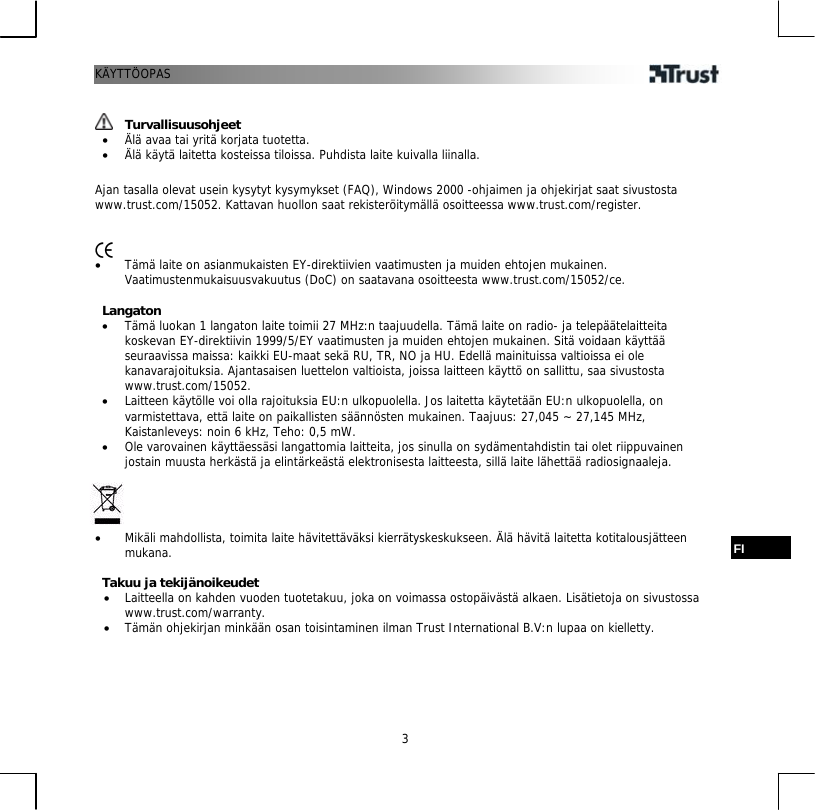KÄYTTÖOPAS  3   Turvallisuusohjeet •  Älä avaa tai yritä korjata tuotetta. •  Älä käytä laitetta kosteissa tiloissa. Puhdista laite kuivalla liinalla.  Ajan tasalla olevat usein kysytyt kysymykset (FAQ), Windows 2000 -ohjaimen ja ohjekirjat saat sivustosta www.trust.com/15052. Kattavan huollon saat rekisteröitymällä osoitteessa www.trust.com/register.    •  Tämä laite on asianmukaisten EY-direktiivien vaatimusten ja muiden ehtojen mukainen. Vaatimustenmukaisuusvakuutus (DoC) on saatavana osoitteesta www.trust.com/15052/ce.  Langaton •  Tämä luokan 1 langaton laite toimii 27 MHz:n taajuudella. Tämä laite on radio- ja telepäätelaitteita koskevan EY-direktiivin 1999/5/EY vaatimusten ja muiden ehtojen mukainen. Sitä voidaan käyttää seuraavissa maissa: kaikki EU-maat sekä RU, TR, NO ja HU. Edellä mainituissa valtioissa ei ole kanavarajoituksia. Ajantasaisen luettelon valtioista, joissa laitteen käyttö on sallittu, saa sivustosta www.trust.com/15052. •  Laitteen käytölle voi olla rajoituksia EU:n ulkopuolella. Jos laitetta käytetään EU:n ulkopuolella, on varmistettava, että laite on paikallisten säännösten mukainen. Taajuus: 27,045 ~ 27,145 MHz, Kaistanleveys: noin 6 kHz, Teho: 0,5 mW. •  Ole varovainen käyttäessäsi langattomia laitteita, jos sinulla on sydämentahdistin tai olet riippuvainen jostain muusta herkästä ja elintärkeästä elektronisesta laitteesta, sillä laite lähettää radiosignaaleja.     •  Mikäli mahdollista, toimita laite hävitettäväksi kierrätyskeskukseen. Älä hävitä laitetta kotitalousjätteen mukana.  Takuu ja tekijänoikeudet FI •  Laitteella on kahden vuoden tuotetakuu, joka on voimassa ostopäivästä alkaen. Lisätietoja on sivustossa www.trust.com/warranty. •  Tämän ohjekirjan minkään osan toisintaminen ilman Trust International B.V:n lupaa on kielletty. 
