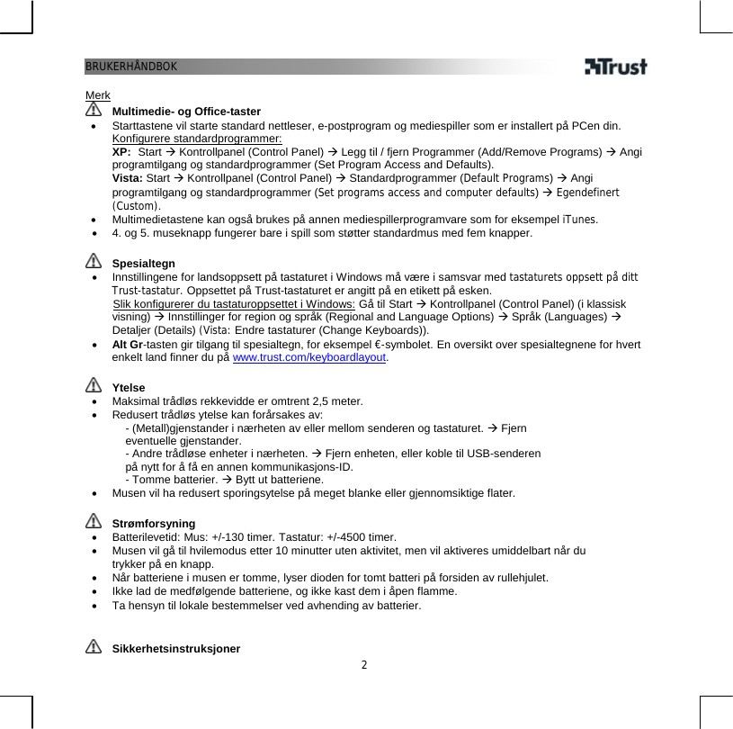 BRUKERHÅNDBOK  2 Merk  Multimedie- og Office-taster •  Starttastene vil starte standard nettleser, e-postprogram og mediespiller som er installert på PCen din. Konfigurere standardprogrammer:  XP:  Start Æ Kontrollpanel (Control Panel) Æ Legg til / fjern Programmer (Add/Remove Programs) Æ Angi programtilgang og standardprogrammer (Set Program Access and Defaults).  Vista: Start Æ Kontrollpanel (Control Panel) Æ Standardprogrammer (Default Programs) Æ Angi programtilgang og standardprogrammer (Set programs access and computer defaults) Æ Egendefinert (Custom). •  Multimedietastene kan også brukes på annen mediespillerprogramvare som for eksempel iTunes. •  4. og 5. museknapp fungerer bare i spill som støtter standardmus med fem knapper.   Spesialtegn •  Innstillingene for landsoppsett på tastaturet i Windows må være i samsvar med tastaturets oppsett på ditt Trust-tastatur. Oppsettet på Trust-tastaturet er angitt på en etikett på esken.        Slik konfigurerer du tastaturoppsettet i Windows: Gå til Start Æ Kontrollpanel (Control Panel) (i klassisk visning) Æ Innstillinger for region og språk (Regional and Language Options) Æ Språk (Languages) Æ Detaljer (Details) (Vista: Endre tastaturer (Change Keyboards)). •  Alt Gr-tasten gir tilgang til spesialtegn, for eksempel €-symbolet. En oversikt over spesialtegnene for hvert enkelt land finner du på www.trust.com/keyboardlayout.    Ytelse •  Maksimal trådløs rekkevidde er omtrent 2,5 meter. •  Redusert trådløs ytelse kan forårsakes av: - (Metall)gjenstander i nærheten av eller mellom senderen og tastaturet. Æ Fjern eventuelle gjenstander. - Andre trådløse enheter i nærheten. Æ Fjern enheten, eller koble til USB-senderen på nytt for å få en annen kommunikasjons-ID. - Tomme batterier. Æ Bytt ut batteriene. •  Musen vil ha redusert sporingsytelse på meget blanke eller gjennomsiktige flater.    Strømforsyning •  Batterilevetid: Mus: +/-130 timer. Tastatur: +/-4500 timer. •  Musen vil gå til hvilemodus etter 10 minutter uten aktivitet, men vil aktiveres umiddelbart når du trykker på en knapp. •  Når batteriene i musen er tomme, lyser dioden for tomt batteri på forsiden av rullehjulet. •  Ikke lad de medfølgende batteriene, og ikke kast dem i åpen flamme. •  Ta hensyn til lokale bestemmelser ved avhending av batterier.    Sikkerhetsinstruksjoner 