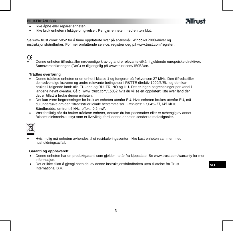 BRUKERHÅNDBOK  3•  Ikke åpne eller reparer enheten. •  Ikke bruk enheten i fuktige omgivelser. Rengjør enheten med en tørr klut.  Se www.trust.com/15052 for å finne oppdaterte svar på spørsmål, Windows 2000-driver og instruksjonshåndbøker. For mer omfattende service, registrer deg på www.trust.com/register.    •  Denne enheten tilfredsstiller nødvendige krav og andre relevante vilkår i gjeldende europeiske direktiver. Samsvarserklæringen (DoC) er tilgjengelig på www.trust.com/15052/ce.  Trådløs overføring •  Denne trådløse enheten er en enhet i klasse 1 og fungerer på frekvensen 27 MHz. Den tilfredsstiller de nødvendige kravene og andre relevante betingelser i R&amp;TTE-direktiv 1999/5/EU, og den kan brukes i følgende land: alle EU-land og RU, TR, NO og HU. Det er ingen begrensninger per kanal i landene nevnt ovenfor. Gå til www.trust.com/15052 hvis du vil se en oppdatert liste over land der det er tillatt å bruke denne enheten. •  Det kan være begrensninger for bruk av enheten utenfor EU. Hvis enheten brukes utenfor EU, må du undersøke om den tilfredsstiller lokale bestemmelser. Frekvens: 27,045–27,145 MHz, Båndbredde: omtrent 6 kHz, effekt: 0,5 mW. •  Vær forsiktig når du bruker trådløse enheter, dersom du har pacemaker eller er avhengig av annet følsomt elektronisk utstyr som er livsviktig, fordi denne enheten sender ut radiosignaler.     •  Hvis mulig må enheten avhendes til et resirkuleringssenter. Ikke kast enheten sammen med husholdningsavfall.  Garanti og opphavsrett •  Denne enheten har en produktgaranti som gjelder i to år fra kjøpsdato. Se www.trust.com/warranty for mer informasjon. •  Det er ikke tillatt å gjengi noen del av denne instruksjonshåndboken uten tillatelse fra Trust International B.V. NO 