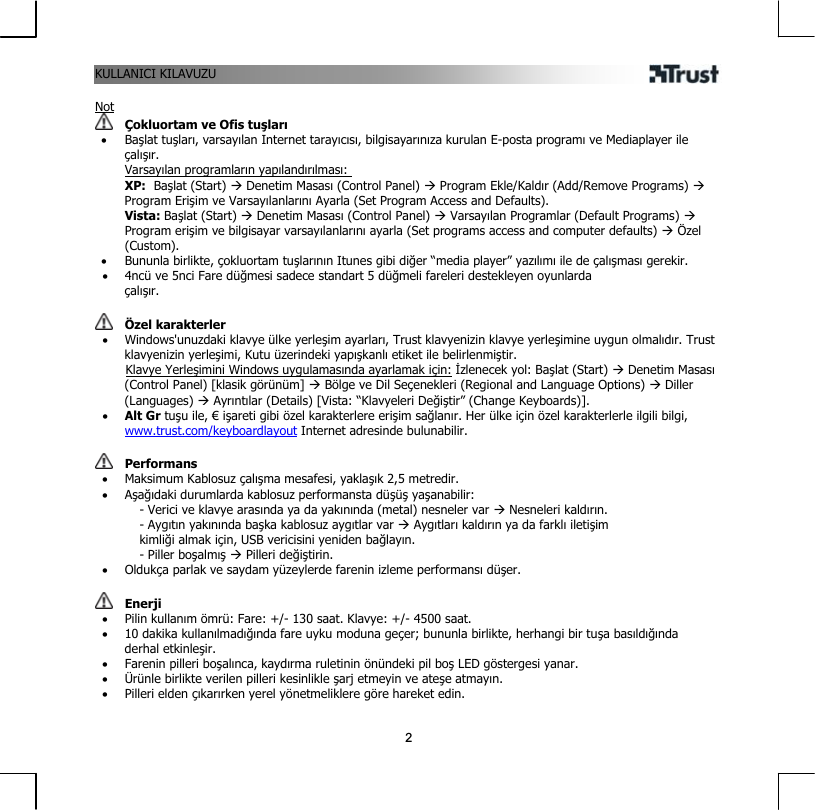 KULLANICI KILAVUZU 2 Not  Çokluortam ve Ofis tuşları •  Başlat tuşları, varsayılan Internet tarayıcısı, bilgisayarınıza kurulan E-posta programı ve Mediaplayer ile çalışır. Varsayılan programların yapılandırılması: XP:  Başlat (Start) Æ Denetim Masası (Control Panel) Æ Program Ekle/Kaldır (Add/Remove Programs) Æ Program Erişim ve Varsayılanlarını Ayarla (Set Program Access and Defaults).  Vista: Başlat (Start) Æ Denetim Masası (Control Panel) Æ Varsayılan Programlar (Default Programs) Æ Program erişim ve bilgisayar varsayılanlarını ayarla (Set programs access and computer defaults) Æ Özel (Custom). •  Bununla birlikte, çokluortam tuşlarının Itunes gibi diğer “media player” yazılımı ile de çalışması gerekir. •  4ncü ve 5nci Fare düğmesi sadece standart 5 düğmeli fareleri destekleyen oyunlarda çalışır.   Özel karakterler •  Windows&apos;unuzdaki klavye ülke yerleşim ayarları, Trust klavyenizin klavye yerleşimine uygun olmalıdır. Trust klavyenizin yerleşimi, Kutu üzerindeki yapışkanlı etiket ile belirlenmiştir.        Klavye Yerleşimini Windows uygulamasında ayarlamak için: İzlenecek yol: Başlat (Start) Æ Denetim Masası (Control Panel) [klasik görünüm] Æ Bölge ve Dil Seçenekleri (Regional and Language Options) Æ Diller (Languages) Æ Ayrıntılar (Details) [Vista: “Klavyeleri Değiştir” (Change Keyboards)]. •  Alt Gr tuşu ile, € işareti gibi özel karakterlere erişim sağlanır. Her ülke için özel karakterlerle ilgili bilgi, www.trust.com/keyboardlayout Internet adresinde bulunabilir.    Performans •  Maksimum Kablosuz çalışma mesafesi, yaklaşık 2,5 metredir. •  Aşağıdaki durumlarda kablosuz performansta düşüş yaşanabilir: - Verici ve klavye arasında ya da yakınında (metal) nesneler var Æ Nesneleri kaldırın. - Aygıtın yakınında başka kablosuz aygıtlar var Æ Aygıtları kaldırın ya da farklı iletişim kimliği almak için, USB vericisini yeniden bağlayın. - Piller boşalmış Æ Pilleri değiştirin. •  Oldukça parlak ve saydam yüzeylerde farenin izleme performansı düşer.    Enerji •  Pilin kullanım ömrü: Fare: +/- 130 saat. Klavye: +/- 4500 saat. •  10 dakika kullanılmadığında fare uyku moduna geçer; bununla birlikte, herhangi bir tuşa basıldığında derhal etkinleşir. •  Farenin pilleri boşalınca, kaydırma ruletinin önündeki pil boş LED göstergesi yanar. •  Ürünle birlikte verilen pilleri kesinlikle şarj etmeyin ve ateşe atmayın. •  Pilleri elden çıkarırken yerel yönetmeliklere göre hareket edin.  