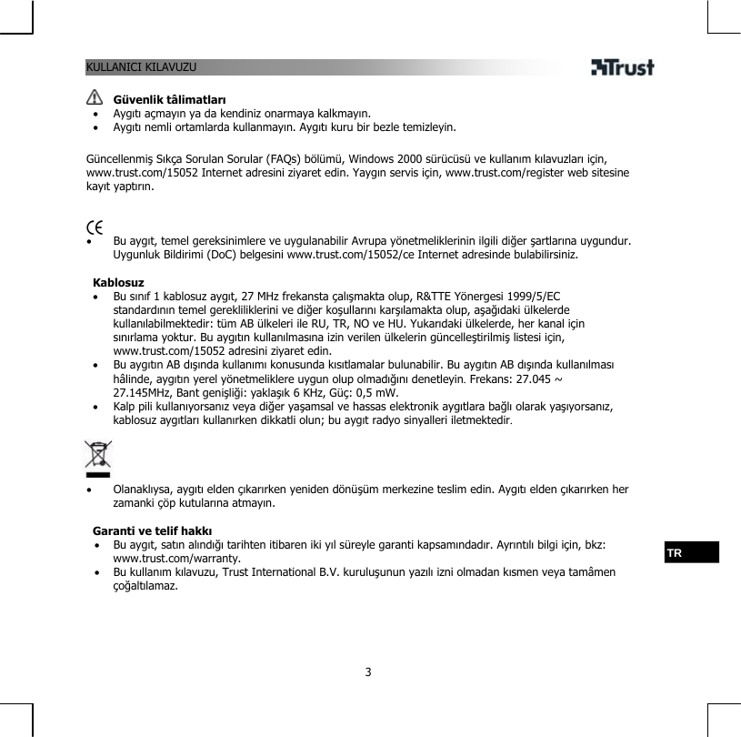 KULLANICI KILAVUZU  3  Güvenlik tâlimatları •  Aygıtı açmayın ya da kendiniz onarmaya kalkmayın. •  Aygıtı nemli ortamlarda kullanmayın. Aygıtı kuru bir bezle temizleyin.  Güncellenmiş Sıkça Sorulan Sorular (FAQs) bölümü, Windows 2000 sürücüsü ve kullanım kılavuzları için, www.trust.com/15052 Internet adresini ziyaret edin. Yaygın servis için, www.trust.com/register web sitesine kayıt yaptırın.    •  Bu aygıt, temel gereksinimlere ve uygulanabilir Avrupa yönetmeliklerinin ilgili diğer şartlarına uygundur. Uygunluk Bildirimi (DoC) belgesini www.trust.com/15052/ce Internet adresinde bulabilirsiniz.  Kablosuz •  Bu sınıf 1 kablosuz aygıt, 27 MHz frekansta çalışmakta olup, R&amp;TTE Yönergesi 1999/5/EC standardının temel gerekliliklerini ve diğer koşullarını karşılamakta olup, aşağıdaki ülkelerde kullanılabilmektedir: tüm AB ülkeleri ile RU, TR, NO ve HU. Yukarıdaki ülkelerde, her kanal için sınırlama yoktur. Bu aygıtın kullanılmasına izin verilen ülkelerin güncelleştirilmiş listesi için, www.trust.com/15052 adresini ziyaret edin. •  Bu aygıtın AB dışında kullanımı konusunda kısıtlamalar bulunabilir. Bu aygıtın AB dışında kullanılması hâlinde, aygıtın yerel yönetmeliklere uygun olup olmadığını denetleyin. Frekans: 27.045 ~ 27.145MHz, Bant genişliği: yaklaşık 6 KHz, Güç: 0,5 mW. •  Kalp pili kullanıyorsanız veya diğer yaşamsal ve hassas elektronik aygıtlara bağlı olarak yaşıyorsanız, kablosuz aygıtları kullanırken dikkatli olun; bu aygıt radyo sinyalleri iletmektedir.     •  Olanaklıysa, aygıtı elden çıkarırken yeniden dönüşüm merkezine teslim edin. Aygıtı elden çıkarırken her zamanki çöp kutularına atmayın.  Garanti ve telif hakkı •  Bu aygıt, satın alındığı tarihten itibaren iki yıl süreyle garanti kapsamındadır. Ayrıntılı bilgi için, bkz: www.trust.com/warranty. •  Bu kullanım kılavuzu, Trust International B.V. kuruluşunun yazılı izni olmadan kısmen veya tamâmen çoğaltılamaz. TR 