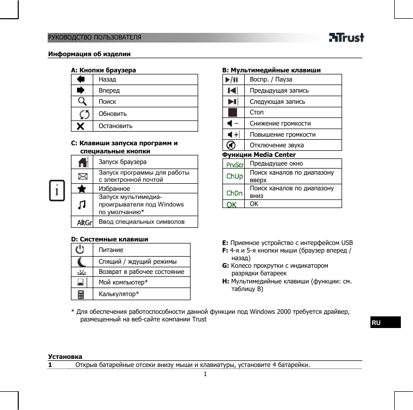 РУ ПОЛЬЗОВАТЕЛЯ  1КОВОДСТВО  Информация об изделии  A: Кнопки браузера  Назад  Вперед  Поиск  Обновить  Остановить  C: Клавиши запуска программ и специальные кнопки  Запуск браузера  Запуск программы для работы с электронной почтой  Избранное     Запуск мультимедиа-проигрывателя под Windows по умолчанию*  Ввод специальных символов  D: Системные клавиши  Питание  Спящий / ждущий режимы   Возврат в рабочее состояние  Мой компьютер*  Калькулятор*   B: Мультимедийные клавиши  Воспр. / Пауза  Предыдущая запись  Следующая запись  Стоп  Снижение громкости  Повышение громкости  Отключение звука Функции Media Center  Предыдущее окно  Поиск каналов по диапазону вверх  Поиск каналов по диапазону вниз  OK     E: Приемное устройство с интерфейсом USB F: 4-я и 5-я кнопки мыши (браузер вперед / назад) G: Колесо прокрутки с индикатором разрядки батареек H: Мультимедийные клавиши (функции: см. таблицу B)   * Для обеспечения работоспособности данной функции под Windows 2000 требуется драйвер, размещенный на веб-сайте компании Trust  RU     Установка 1  Открыв батарейные отсеки внизу мыши и клавиатуры, установите 4 батарейки. 