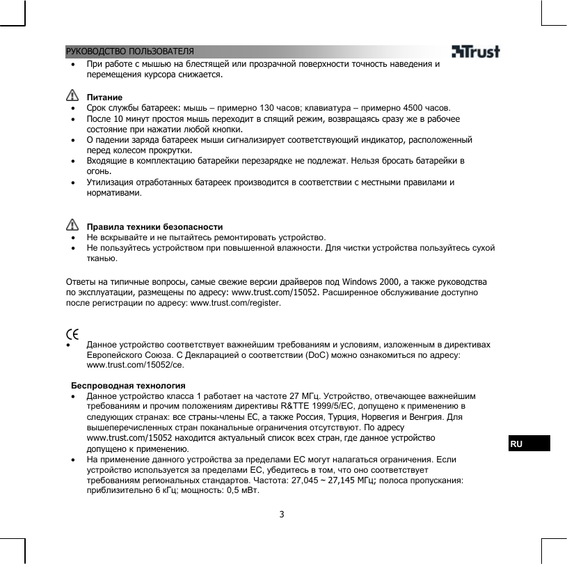 РУКОВОДСТВО ПОЛЬЗОВАТЕЛЯ  3•  При работе с мышью на блестящей или прозрачной поверхности точность наведения и перемещения курсора снижается.    Питание •  Срок службы батареек: мышь – примерно 130 часов; клавиатура – примерно 4500 часов. •  После 10 минут простоя мышь переходит в спящий режим, возвращаясь сразу же в рабочее состояние при нажатии любой кнопки. •  О падении заряда батареек мыши сигнализирует соответствующий индикатор, расположенный перед колесом прокрутки. •  Входящие в комплектацию батарейки перезарядке не подлежат. Нельзя бросать батарейки в огонь. •  Утилизация отработанных батареек производится в соответствии с местными правилами и нормативами.    Правила техники безопасности •  Не вскрывайте и не пытайтесь ремонтировать устройство. •  Не пользуйтесь устройством при повышенной влажности. Для чистки устройства пользуйтесь сухой тканью.  Ответы на типичные вопросы, самые свежие версии драйверов под Windows 2000, а также руководства по эксплуатации, размещены по адресу: www.trust.com/15052. Расширенное обслуживание доступно после регистрации по адресу: www.trust.com/register.    •  Данное устройство соответствует важнейшим требованиям и условиям, изложенным в директивах Европейского Союза. С Декларацией о соответствии (DoC) можно ознакомиться по адресу: www.trust.com/15052/ce.  Беспроводная технология •  Данное устройство класса 1 работает на частоте 27 МГц. Устройство, отвечающее важнейшим требованиям и прочим положениям директивы R&amp;TTE 1999/5/EC, допущено к применению в следующих странах: все страны-члены ЕС, а также Россия, Турция, Норвегия и Венгрия. Для вышеперечисленных стран поканальные ограничения отсутствуют. По адресу www.trust.com/15052 находится актуальный список всех стран, где данное устройство допущено к применению. RU •  На применение данного устройства за пределами ЕС могут налагаться ограничения. Если устройство используется за пределами ЕС, убедитесь в том, что оно соответствует требованиям региональных стандартов. Частота: 27,045 ~ 27,145 МГц; полоса пропускания: приблизительно 6 кГц; мощность: 0,5 мВт. 