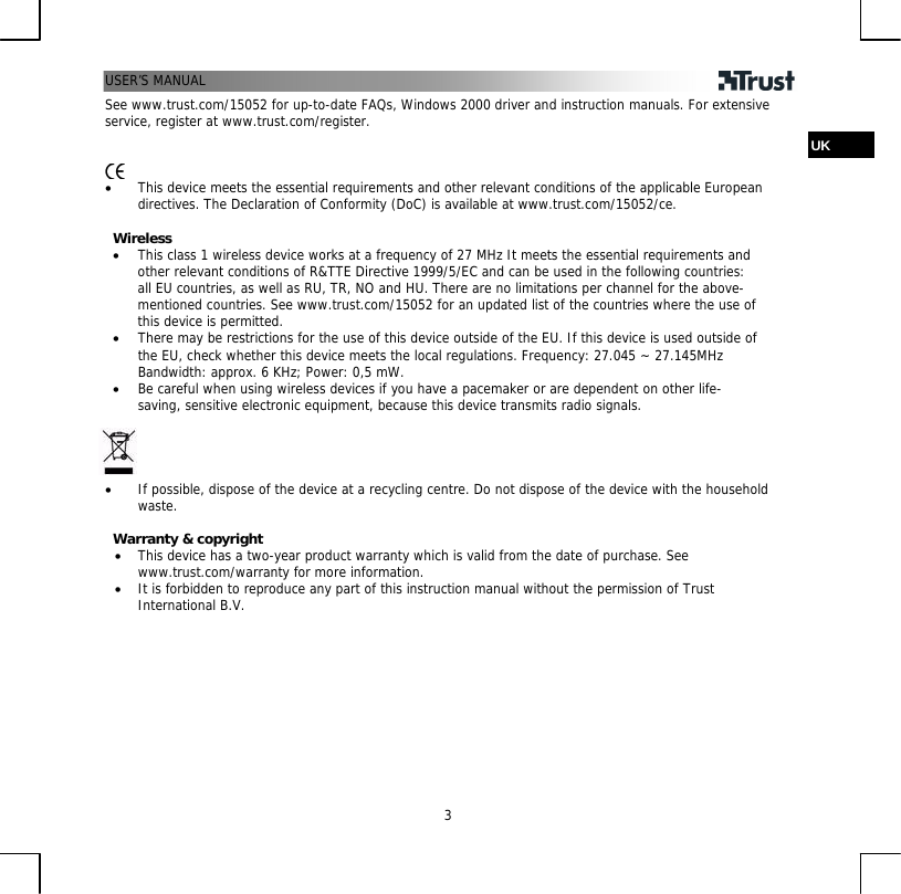 USER’S MANUAL   3See www.trust.com/15052 for up-to-date FAQs, Windows 2000 driver and instruction manuals. For extensive service, register at www.trust.com/register.  UK   • This device meets the essential requirements and other relevant conditions of the applicable European directives. The Declaration of Conformity (DoC) is available at www.trust.com/15052/ce.  Wireless • This class 1 wireless device works at a frequency of 27 MHz It meets the essential requirements and other relevant conditions of R&amp;TTE Directive 1999/5/EC and can be used in the following countries: all EU countries, as well as RU, TR, NO and HU. There are no limitations per channel for the above-mentioned countries. See www.trust.com/15052 for an updated list of the countries where the use of this device is permitted. • There may be restrictions for the use of this device outside of the EU. If this device is used outside of the EU, check whether this device meets the local regulations. Frequency: 27.045 ~ 27.145MHz Bandwidth: approx. 6 KHz; Power: 0,5 mW. • Be careful when using wireless devices if you have a pacemaker or are dependent on other life-saving, sensitive electronic equipment, because this device transmits radio signals.     • If possible, dispose of the device at a recycling centre. Do not dispose of the device with the household waste.  Warranty &amp; copyright • This device has a two-year product warranty which is valid from the date of purchase. See www.trust.com/warranty for more information. • It is forbidden to reproduce any part of this instruction manual without the permission of Trust International B.V. 