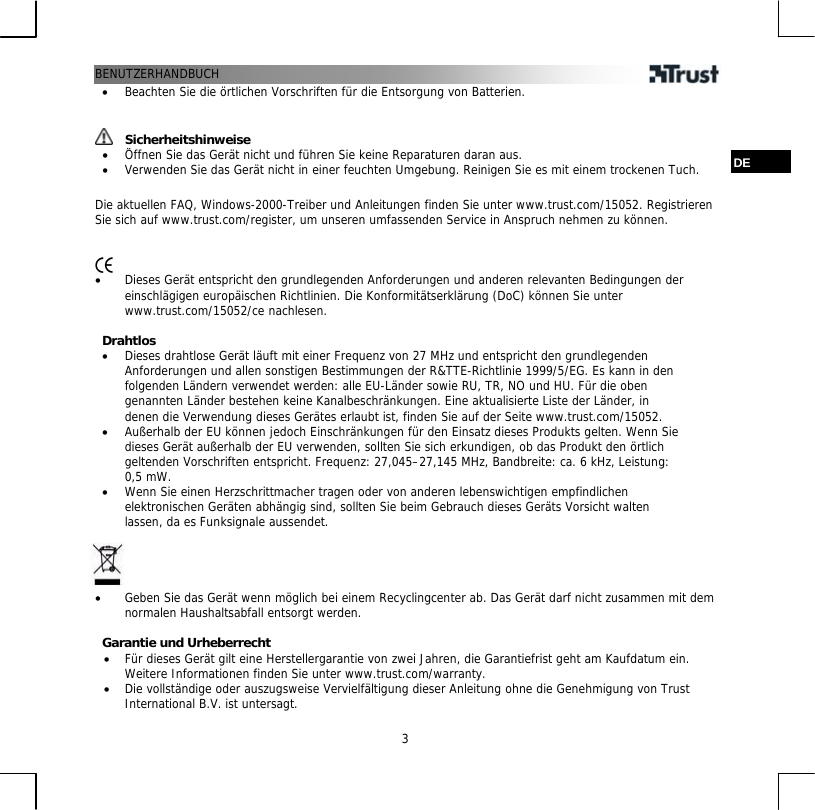 BENUTZERHANDBUCH  3•  Beachten Sie die örtlichen Vorschriften für die Entsorgung von Batterien.    Sicherheitshinweise •  Öffnen Sie das Gerät nicht und führen Sie keine Reparaturen daran aus.  DE •  Verwenden Sie das Gerät nicht in einer feuchten Umgebung. Reinigen Sie es mit einem trockenen Tuch.  Die aktuellen FAQ, Windows-2000-Treiber und Anleitungen finden Sie unter www.trust.com/15052. Registrieren Sie sich auf www.trust.com/register, um unseren umfassenden Service in Anspruch nehmen zu können.    •  Dieses Gerät entspricht den grundlegenden Anforderungen und anderen relevanten Bedingungen der einschlägigen europäischen Richtlinien. Die Konformitätserklärung (DoC) können Sie unter www.trust.com/15052/ce nachlesen.  Drahtlos •  Dieses drahtlose Gerät läuft mit einer Frequenz von 27 MHz und entspricht den grundlegenden Anforderungen und allen sonstigen Bestimmungen der R&amp;TTE-Richtlinie 1999/5/EG. Es kann in den folgenden Ländern verwendet werden: alle EU-Länder sowie RU, TR, NO und HU. Für die oben genannten Länder bestehen keine Kanalbeschränkungen. Eine aktualisierte Liste der Länder, in denen die Verwendung dieses Gerätes erlaubt ist, finden Sie auf der Seite www.trust.com/15052. •  Außerhalb der EU können jedoch Einschränkungen für den Einsatz dieses Produkts gelten. Wenn Sie dieses Gerät außerhalb der EU verwenden, sollten Sie sich erkundigen, ob das Produkt den örtlich geltenden Vorschriften entspricht. Frequenz: 27,045–27,145 MHz, Bandbreite: ca. 6 kHz, Leistung: 0,5 mW. •  Wenn Sie einen Herzschrittmacher tragen oder von anderen lebenswichtigen empfindlichen elektronischen Geräten abhängig sind, sollten Sie beim Gebrauch dieses Geräts Vorsicht walten lassen, da es Funksignale aussendet.     •  Geben Sie das Gerät wenn möglich bei einem Recyclingcenter ab. Das Gerät darf nicht zusammen mit dem normalen Haushaltsabfall entsorgt werden.  Garantie und Urheberrecht •  Für dieses Gerät gilt eine Herstellergarantie von zwei Jahren, die Garantiefrist geht am Kaufdatum ein. Weitere Informationen finden Sie unter www.trust.com/warranty. •  Die vollständige oder auszugsweise Vervielfältigung dieser Anleitung ohne die Genehmigung von Trust International B.V. ist untersagt. 