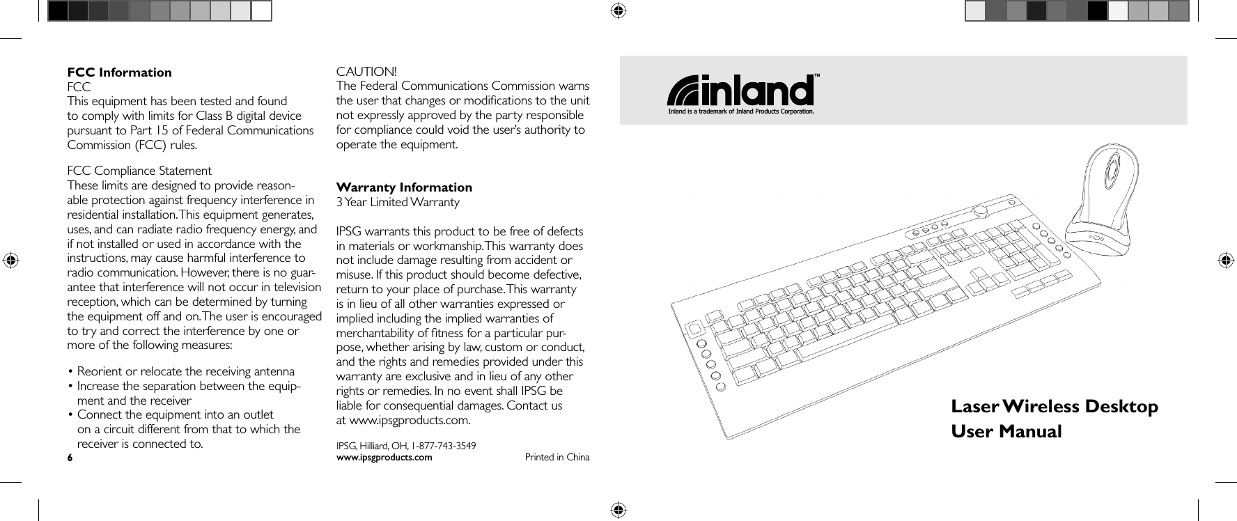FCC InformationFCCThis equipment has been tested and found to comply with limits for Class B digital device pursuant to Part 15 of Federal Communications Commission (FCC) rules.FCC Compliance StatementThese limits are designed to provide reason-able protection against frequency interference in residential installation. This equipment generates, uses, and can radiate radio frequency energy, and if not installed or used in accordance with the instructions, may cause harmful interference to radio communication. However, there is no guar-antee that interference will not occur in television reception, which can be determined by turning the equipment off and on. The user is encouraged to try and correct the interference by one or more of the following measures:• Reorient or relocate the receiving antenna•  Increase the separation between the equip-ment and the receiver•  Connect the equipment into an outlet on a circuit different from that to which the receiver is connected to.CAUTION!The Federal Communications Commission warns the user that changes or modiﬁ cations to the unit not expressly approved by the party responsible for compliance could void the user’s authority to operate the equipment.Warranty Information3 Year  Limited WarrantyIPSG warrants this product to be free of defects in materials or workmanship. This warranty does not include damage resulting from accident or misuse. If this product should become defective, return to your place of purchase. This warranty is in lieu of all other warranties expressed or implied including the implied warranties of merchantability of ﬁ tness for a particular pur-pose, whether arising by law, custom or conduct, and the rights and remedies provided under this warranty are exclusive and in lieu of any other rights or remedies. In no event shall IPSG be liable for consequential damages. Contact us at www.ipsgproducts.com.6Printed in ChinaIPSG, Hilliard, OH, 1-877-743-3549www.ipsgproducts.comLaser Wireless  DesktopUser ManualTMInland is a trademark of Inland Products Corporation.