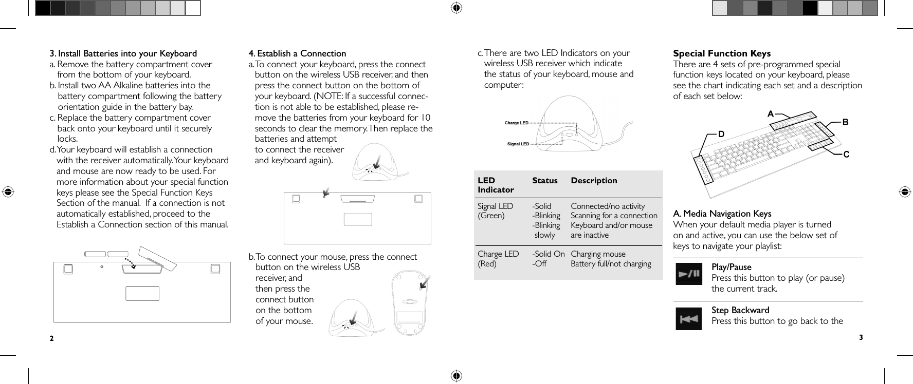 3.  Install Batteries into your Keyboarda.  Remove the battery compartment cover from the bottom of your keyboard.b.  Install two AA Alkaline batteries into the battery compartment following the battery orientation guide in the battery bay.c.  Replace the battery compartment cover back onto your keyboard until it securely locks.d.  Your keyboard will establish a connection with the receiver automatically. Your keyboard and mouse are now ready to be used. For more information about your special function keys please see the Special Function Keys Section of the manual.  If a connection is not automatically established, proceed to the Establish a Connection section of this manual.4. Establish a Connectiona.  To connect your keyboard, press the connect button on the wireless USB receiver, and then press the connect button on the bottom of your keyboard. (NOTE: If a successful connec-tion is not able to be established, please re-move the batteries from your keyboard for 10 seconds to clear the memory. Then replace the batteries and attempt to connect the receiver and keyboard again).b.  To connect your mouse, press the connect button on the wireless USB receiver, and then press the connect button on the bottom of your mouse.2c.  There are two LED Indicators on your wireless USB receiver which indicate the status of your keyboard, mouse and computer:LED   Status  DescriptionIndicatorSignal LED   -Solid   Connected/no activity(Green) -Blinking  Scanning for a connection  -Blinking   Keyboard and/or mouse  slowly are inactiveCharge LED   -Solid On  Charging mouse(Red) -Off  Battery full/not chargingSpecial Function KeysThere are 4 sets of pre-programmed special function keys located on your keyboard, please see the chart indicating each set and a description of each set below:A. Media Navigation KeysWhen your default media player is turned on and active, you can use the below set of keys to navigate your playlist:  Play/PausePress this button to play (or pause) the current track.  Step BackwardPress this button to go back to the 3