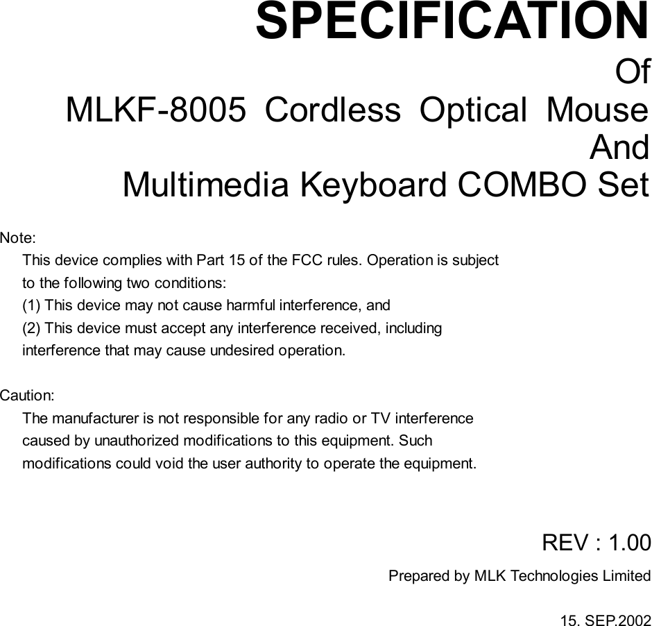       SPECIFICATION Of MLKF-8005 Cordless Optical Mouse And Multimedia Keyboard COMBO Set  Note:    This device complies with Part 15 of the FCC rules. Operation is subject    to the following two conditions:    (1) This device may not cause harmful interference, and    (2) This device must accept any interference received, including     interference that may cause undesired operation.   Caution:    The manufacturer is not responsible for any radio or TV interference    caused by unauthorized modifications to this equipment. Such    modifications could void the user authority to operate the equipment.      REV : 1.00 Prepared by MLK Technologies Limited  15. SEP.2002   