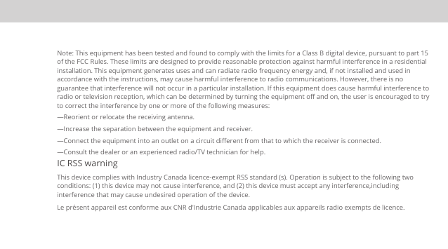 Note: This equipment has been tested and found to comply with the limits for a Class B digital device, pursuant to part 15 of the FCC Rules. These limits are designed to provide reasonable protection against harmful interference in a residential installation. This equipment generates uses and can radiate radio frequency energy and, if not installed and used in accordance with the instructions, may cause harmful interference to radio communications. However, there is no guarantee that interference will not occur in a particular installation. If this equipment does cause harmful interference to radio or television reception, which can be determined by turning the equipment oﬀ and on, the user is encouraged to try to correct the interference by one or more of the following measures:  —Reorient or relocate the receiving antenna.  —Increase the separation between the equipment and receiver.  —Connect the equipment into an outlet on a circuit diﬀerent from that to which the receiver is connected.  —Consult the dealer or an experienced radio/TV technician for help.  IC RSS warning This device complies with Industry Canada licence-exempt RSS standard (s). Operation is subject to the following two conditions: (1) this device may not cause interference, and (2) this device must accept any interference,including interference that may cause undesired operation of the device. Le présent appareil est conforme aux CNR d&apos;Industrie Canada applicables aux appareils radio exempts de licence. 