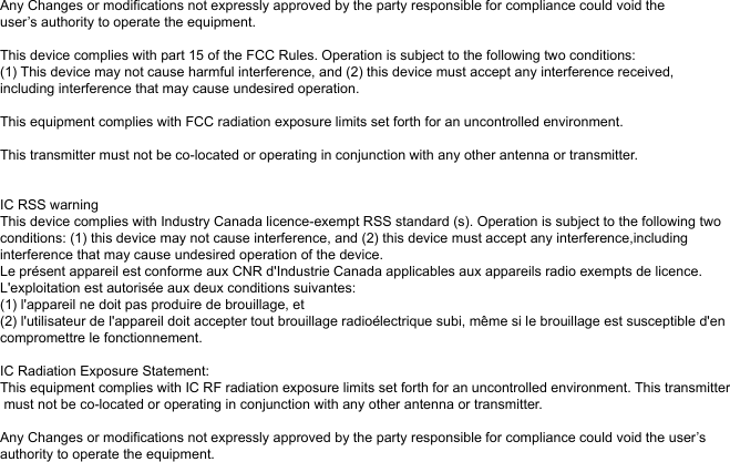 Any Changes or modifications not expressly approved by the party responsible for compliance could void theuser’s authority to operate the equipment.  This device complies with part 15 of the FCC Rules. Operation is subject to the following two conditions: (1) This device may not cause harmful interference, and (2) this device must accept any interference received,including interference that may cause undesired operation.  This equipment complies with FCC radiation exposure limits set forth for an uncontrolled environment. This transmitter must not be co-located or operating in conjunction with any other antenna or transmitter.IC RSS warning This device complies with Industry Canada licence-exempt RSS standard (s). Operation is subject to the following two conditions: (1) this device may not cause interference, and (2) this device must accept any interference,including interference that may cause undesired operation of the device. Le présent appareil est conforme aux CNR d&apos;Industrie Canada applicables aux appareils radio exempts de licence. L&apos;exploitation est autorisée aux deux conditions suivantes: (1) l&apos;appareil ne doit pas produire de brouillage, et (2) l&apos;utilisateur de l&apos;appareil doit accepter tout brouillage radioélectrique subi, même si le brouillage est susceptible d&apos;en compromettre le fonctionnement.IC Radiation Exposure Statement: This equipment complies with IC RF radiation exposure limits set forth for an uncontrolled environment. This transmitter must not be co-located or operating in conjunction with any other antenna or transmitter.Any Changes or modifications not expressly approved by the party responsible for compliance could void the user’s authority to operate the equipment.