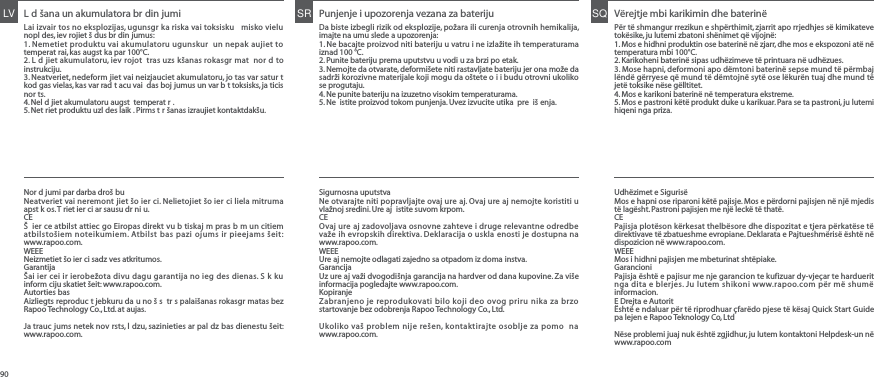 L d šana un akumulatora br din jumiLai izvair tos no eksplozijas, ugunsgr ka riska vai toksisku  misko vielu nopl des, iev rojiet š dus br din jumus:1. Nemetiet produktu vai akumulatoru ugunskur  un nepak aujiet to temperat rai, kas augst ka par 100°C.2. L d jiet akumulatoru, iev rojot  tras uzs kšanas rokasgr mat  nor d to instrukciju.3. Neatveriet, nedeform jiet vai neizjauciet akumulatoru, jo tas var satur t kod gas vielas, kas var rad t acu vai  das boj jumus un var b t toksisks, ja ticis nor ts.4. Nel d jiet akumulatoru augst  temperat r .5. Net riet produktu uzl des laik . Pirms t r šanas izraujiet kontaktdakšu.LV Punjenje i upozorenja vezana za baterijuDa biste izbegli rizik od eksplozije, požara ili curenja otrovnih hemikalija, imajte na umu slede a upozorenja:1. Ne bacajte proizvod niti bateriju u vatru i ne izlažite ih temperaturama iznad 100 °C.2. Punite bateriju prema uputstvu u vodi u za brzi po etak.3. Nemojte da otvarate, deformišete niti rastavljate bateriju jer ona može da sadrži korozivne materijale koji mogu da oštete o i i budu otrovni ukoliko se progutaju.4. Ne punite bateriju na izuzetno visokim temperaturama.5. Ne  istite proizvod tokom punjenja. Uvez izvucite utika  pre  iš enja.SR Vërejtje mbi karikimin dhe baterinë Për të shmangur rrezikun e shpërthimit, zjarrit apo rrjedhjes së kimikateve tokësike, ju lutemi zbatoni shënimet që vijojnë:1. Mos e hidhni produktin ose baterinë në zjarr, dhe mos e ekspozoni atë në temperatura mbi 100°C.2. Karikoheni baterinë sipas udhëzimeve të printuara në udhëzues.3. Mose hapni, deformoni apo dëmtoni baterinë sepse mund të përmbaj lëndë gërryese që mund të dëmtojnë sytë ose lëkurën tuaj dhe mund të jetë toksike nëse gëlltitet.4. Mos e karikoni baterinë në temperatura ekstreme.5. Mos e pastroni këtë produkt duke u karikuar. Para se ta pastroni, ju lutemi hiqeni nga priza.SQNor d jumi par darba droš buNeatveriet vai neremont jiet šo ier ci. Nelietojiet šo ier ci liela mitruma apst k os. T riet ier ci ar sausu dr ni u.CEŠ  ier ce atbilst attiec go Eiropas direkt vu b tiskaj m pras b m un citiem atbilstošiem noteikumiem. Atbilst bas pazi ojums ir pieejams šeit: www.rapoo.com.WEEENeizmetiet šo ier ci sadz ves atkritumos.GarantijaŠai ier cei ir ierobežota divu dagu garantija no ieg des dienas. S k ku inform ciju skatiet šeit: www.rapoo.com.Autorties bas Aizliegts reproduc t jebkuru da u no š s  tr s palaišanas rokasgr matas bez Rapoo Technology Co., Ltd. at aujas.Ja trauc jums netek nov rsts, l dzu, sazinieties ar pal dz bas dienestu šeit: www.rapoo.com.Sigurnosna uputstvaNe otvarajte niti popravljajte ovaj ure aj. Ovaj ure aj nemojte koristiti u vlažnoj sredini. Ure aj  istite suvom krpom.CEOvaj ure aj zadovoljava osnovne zahteve i druge relevantne odredbe važe ih evropskih direktiva. Deklaracija o uskla enosti je dostupna na www.rapoo.com.WEEEUre aj nemojte odlagati zajedno sa otpadom iz doma instva.GarancijaUz ure aj važi dvogodišnja garancija na hardver od dana kupovine. Za više informacija pogledajte www.rapoo.com.KopiranjeZabranjeno je reprodukovati bilo koji deo ovog priru nika za brzo startovanje bez odobrenja Rapoo Technology Co., Ltd.Ukoliko vaš problem nije rešen, kontaktirajte osoblje za pomo  na www.rapoo.com.Udhëzimet e SigurisëMos e hapni ose riparoni këtë pajisje. Mos e përdorni pajisjen në një mjedis të lagësht. Pastroni pajisjen me një leckë të thatë.CEPajisja plotëson kërkesat thelbësore dhe dispozitat e tjera përkatëse të direktivave të zbatueshme evropiane. Deklarata e Pajtueshmërisë është në dispozicion në www.rapoo.com.WEEEMos i hidhni pajisjen me mbeturinat shtëpiake.GarancioniPajisja është e pajisur me nje garancion te kufizuar dy-vjeçar te harduerit nga dita e blerjes. Ju lutem shikoni www.rapoo.com për më shumë informacion.E Drejta e AutoritËshtë e ndaluar për të riprodhuar çfarëdo pjese të kësaj Quick Start Guide pa lejen e Rapoo Teknology Co, LtdNëse problemi juaj nuk është zgjidhur, ju lutem kontaktoni Helpdesk-un në www.rapoo.com90