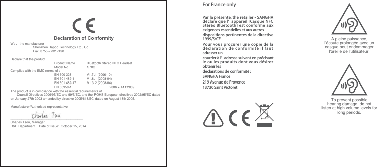 Declaration of ConformityWe， the manufacturer                           Shenzhen Rapoo Technology Ltd., Co.                              Fax: 0755-2732 7498Declare that the product     Product Name             Bluetooth Stereo NFC Headset    Model No                     S700Complies with the EMC norms of :    EN 300 328                 V1.7.1 (2006-10)    EN 301 489-1              V1.8.1 (2008-04)    EN 301 489-17            V1.3.2 (2008-04)   EN 60950-1　　　　　　　　　　　　　　　　　　　　　　　2006 + A11:2009The product is in compliance with the essential requirements of        Council Directives 2006/95/EC and 99/5/EC, and the ROHS European directives 2002/95/EC dated on January 27th 2003 amended by directive 2005/618/EC dated on August 18th 2005.Manufacturer/Authorised representative________________________________________Charles Tsou, ManagerR&amp;D Department    Date of Issue:  October.15, 2014For France onlyA pleine puissance, l&apos;écoute prolongée avec un casque peut endommager l&apos;oreille de l&apos;utilisateur.To prevent possible hearing damage, do not listen at high volume levels for long periods.Par la présente, the retailer - SANGHA déclare que l’ appareil [Casque NFC Stéréo Bluetooth] est conforme aux exigences essentielles et aux autres dispositions pertinentes de la directive 1999/5/CE.Pour vous procurer une copie de la déclaration de conformité il faut adresser un courrier à l’ adresse suivant en précisant le ou les produits dont vous désirez obtenir les déclarations de conformité :SANGHA France219 Avenue de Provence13730 Saint Victoret 