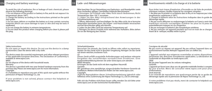 Charging and battery warningsTo avoid the risk of explosion, fire or leakage of toxic chemicals, please observe the following warnings:1. Do not dispose of the product or battery in fire, and do not expose it to temperatures above 100°C.2. Charge the battery according to the instructions printed on the quick start guide.3. Do not open, deform or mutilate the battery as it may contain corrosive materials which can cause damage to eyes or skin and may be toxic if swallowed.4. Do not charge the battery in extreme temperatures.5. Do not clean this product when charging. Before you clean it, please pull the plug.ENSafety instructionsDo not open or repair this device. Do not use the device in a damp environment. Clean the device with a dry cloth.CEThe device meets the essential requirements and other relevant provisions of the applicable European directives. The Declaration of Conformity is available at www.rapoo.com.WEEEDo not dispose of the device with household waste.WarrantyThe device is provided with two-year limited hardware warranty from the purchase day. Please see www.rapoo.com for more information.Copyright It is forbidden to reproduce any part of this quick start guide without the permission of Rapoo Technology Co., Ltd.If your problem is not solved, please contact the helpdesk at www.rapoo.com.Consignes de sécuritéNe pas ouvrir ou réparer cet appareil. Ne pas utiliser l&apos;appareil dans un environnement humide. Nettoyer l&apos;appareil avec un chiffon sec.CEL&apos;appareil satisfait aux exigences essentielles et autres dispositions pertinentes des directives européennes applicables. La déclaration de conformité est disponible sur www.rapoo.com.DEEENe pas jeter l&apos;appareil avec les ordures ménagères.GarantieL&apos;appareil est fourni avec deux ans de garantie matérielle limitée à compter du jour d&apos;achat. Merci de consulter www.rapoo.com pour plus d&apos;informations.Droit réservés Il est interdit de reproduire une quelconque partie de ce guide de démarrage rapide sans la permission de Rapoo Technology Co., Ltd.Si votre problème n&apos;est pas résolu, merci de contacter le helpdesk sur www.rapoo.com.SicherheitshinweiseVersuchen Sie niemals, das Gerät zu öffnen oder selbst zu reparieren. Nutzen Sie das Gerät nicht in feuchter Umgebung. Reinigen Sie das Gerät mit einem weichen, trockenen Tuch.CEDieses Gerät erfüllt essenzielle Anforderungen und weitere relevante Vorgaben der zutreffenden europäischen Direktiven. Eine Konformitätserklärung können Sie unter www.rapoo.com abrufen.WEEE-HinweiseEntsorgen Sie das Gerät nicht mit dem regulären Hausmüll.GarantieWir gewähren eine zweijährige, eingeschränkte Hardware-Garantie ab Kaufdatum. Weitere Informationen finden Sie hier: www.rapoo.com.Copyright Jegliche Reproduktion dieser Schnellstartanleitung (gänzlich oder teilweise) ohne Zustimmung der Rapoo Technology Co., Ltd. ist untersagt.Falls sich das Problem nicht lösen lassen sollte, wenden Sie sich bitte unter www.rapoo.com an den technischen Kundendienst.Lade- und AkkuwarnungenBitte beachten Sie zur Vermeidung von Explosions- und Brandgefahr sowie eines Auslaufens giftiger Chemikalien folgende Warnhinweise:1. Entsorgen Sie Produkt oder Akku nicht durch Verbrennen; Nicht Temperaturen über 100 °C aussetzen.2. Laden Sie den Akku entsprechend den Anweisungen in der Schnellstartanleitung auf.3. Öffnen, deformieren und beschädigen Sie den Akku nicht, da er korrosive Materialien beinhalten kann, die Augen- und Hautschäden verursachen und bei Verschlucken giftig sein können.4. Laden Sie den Akku nicht bei extremen Temperaturen auf.5. Reinigen Sie dieses Produkt nicht während des Aufladens. Bitte ziehen Sie vor der Reinigung den Stecker.DE Avertissements relatifs à la charge et à la batteriePour éviter tout risque d&apos;explosion, d&apos;incendie ou de fuite de produits chimiques toxiques, veuillez respecter les consignes suivantes :1. Ne jetez pas le produit ni sa batterie dans le feu, et ne l&apos;exposez pas à des températures supérieures à 100°C.2. Chargez la batterie selon les instructions indiquées dans le guide de démarrage rapide.3. Ne pas ouvrir, déformer ou endommager la batterie car il peut y avoir des matériaux corrosifs susceptibles d&apos;altérer les yeux ou la peau et potentiellement toxiques en cas d&apos;ingestion.4. Ne pas recharger la batterie à des températures extrêmes.5. Ne pas nettoyer cet appareil pendant qu&apos;il est en train de se charger. Avant de le  nettoyer, veuillez retirer la prise.FR82