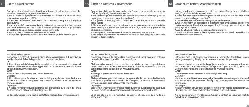 Carica e avvisi batteriaPer evitare il rischio di esplosioni, incendi o perdite di sostanze chimiche tossiche, osservare le seguenti avvertenze:1. Non smaltire il prodotto o la batteria nel fuoco e non esporlo a temperature superiori a 100°C.2. Caricare la batteria osservando le istruzioni stampate sulla guida introduttiva.3. Non aprire, deformare o tagliare la batteria in quanto potrebbero essere presenti materiali corrosivi che possono causare danni agli occhi e all&apos;epidermide e potrebbero essere tossici, se ingeriti.4. Non caricare la batteria a temperature estreme.5. Non pulire il prodotto durante la carica. Prima di pulirlo, tirare la spina.IT Carga de la batería y advertenciasPara evitar el riesgo de una explosión, fuego o derrame de sustancias tóxicas, siga las siguientes advertencias:1. No se deshaga del producto o la batería arrojándolos al fuego y no los exponga a temperaturas superiores a 100ºC2. Cargue la batería siguiendo las instrucciones impresas en la guía de inicio rápido3. No abra, deforme o mutile la batería, pues puede contener materiales corrosivos que pueden causar daños en los ojos o la piel y pueden ser tóxicos si se ingieren.4. No cargue la batería en condiciones de temperaturas extremas.5. No limpie el producto mientras la batería se está cargando. Antes de limpiarlo, desenchúfelo.ES Opladen en batterij waarschuwingenLet op de volgende zaken om het risico van ontploffingen, brand of lekken van giftige chemicaliën te voorkomen:1. Gooi het product of de batterij niet in open vuur en stel het niet bloot aan temperaturen hoger dan 100°C.2. Laad de batterij volgens de aanwijzingen in de snelgids.3. Open, vervorm of beschadig de batterij niet omdat deze corrosieve materialen bevat die schade aan ogen of huid kunnen veroorzaken en die giftig zijn bij inslikken.4. Laad de batterij niet op bij extreme temperaturen.5. Maak dit product niet schoon tijdens het opladen. Maak de stekker los voordat u het schoonmaakt.NLIstruzioni sulla sicurezzaNon aprire o tentare di riparare il dispositivo. Non utilizzare il dispositivo in ambienti umidi. Pulire il dispositivo con un panno asciutto.CEIl dispositivo soddisfa i requisiti essenziali ed altre precauzioni pertinenti definite dalle direttive europee applicabili. La Dichiarazione di conformità è disponibile su www.rapoo.com.WEEENon smaltire il dispositivo con i rifiuti domestici.Garanziail dispositivo viene fornito con due anni di garanzia hardware limitata a parite dalla data di acquisto. Per ulteriori informazioni consultare www.rapoo.com.Copyright È vietato riprodurre qualsiasi parte della presente guida rapida senza l&apos;autorizzazione di Rapoo Technology Co., Ltd.Se il problema non viene risolto, contattare l&apos;helpdesk su www.rapoo.com.Instrucciones de seguridadNo abra ni repare este dispositivo. No utilice el dispositivo en un entorno húmedo. Limpie el dispositivo con un paño seco.CEEl dispositivo cumple los requisitos esenciales y otras disposiciones relevantes de las directivas europeas aplicables. La Declaración de conformidad está disponible en www.rapoo.com.WEEENo arroje la batería con la basura doméstica.GarantíaEl dispositivo se proporciona con una garantía de hardware limitada de dos años a partir de la fecha de compra. Consulte la dirección www.rapoo.com para obtener más información.Copyright Está terminantemente prohibido reproducir cualquier parte de esta guía de inicio rápido sin el consentimiento de Rapoo Technology Co., Ltd.Si el problema no se resuelve, consulte el servicio de ayuda en www.rapoo.com.VeiligheidsinstructiesDit toestel mag u niet openen of repareren. Gebruik het toestel niet in een vochtige omgeving. Reinig het instrument met een droge doek.CEHet toestel voldoet aan de belangrijkste vereisten en andere relevante voorwaarden van de toepasselijke Europese richtlijnen. De Conformiteitsverklaring is beschikbaar op www.rapoo.com.WEEEGooi dit instrument niet met huishoudelijk afval weg.GarantieHet toestel wordt met een tweejarige beperkte hardware-garantie vanaf de aankoopdatum geleverd. Raadpleeg www.rapoo.com voor meer informatie.Copyright Het is verboden om, zonder de toestemming van Rapoo Technology Co., Ltd. enig deel van deze snelstart-handleiding te reproduceren.Als uw probleem niet wordt opgelost, dient u contact op te nemen met de helpdesk op www.rapoo.com.83