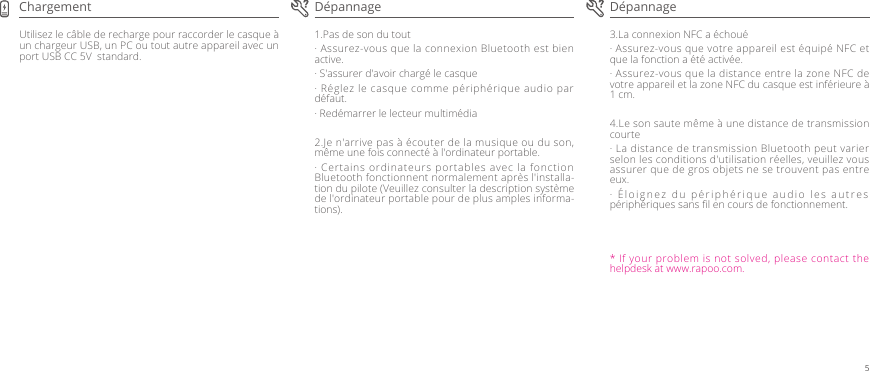 3.La connexion NFC a échoué· Assurez-vous que votre appareil est équipé NFC et que la fonction a été activée.· Assurez-vous que la distance entre la zone NFC de votre appareil et la zone NFC du casque est inférieure à 1 cm. 4.Le son saute même à une distance de transmission courte· La distance de transmission Bluetooth peut varier selon les conditions d&apos;utilisation réelles, veuillez vous assurer que de gros objets ne se trouvent pas entre eux.· Éloignez du périphérique audio les autres périphériques sans ﬁl en cours de fonctionnement.1.Pas de son du tout· Assurez-vous que la connexion Bluetooth est bien active.· S&apos;assurer d&apos;avoir chargé le casque· Réglez le casque comme périphérique audio par défaut. · Redémarrer le lecteur multimédia2.Je n&apos;arrive pas à écouter de la musique ou du son, même une fois connecté à l&apos;ordinateur portable. · Certains ordinateurs portables avec la fonction Bluetooth fonctionnent normalement après l&apos;installa-tion du pilote (Veuillez consulter la description système de l&apos;ordinateur portable pour de plus amples informa-tions).Utilisez le câble de recharge pour raccorder le casque à un chargeur USB, un PC ou tout autre appareil avec un port USB CC 5V  standard.Dépannage DépannageChargement* If your problem is not solved, please contact the helpdesk at www.rapoo.com.5