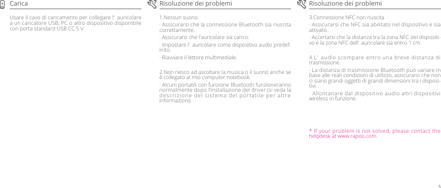 3.Connessione NFC non riuscita· Assicurarsi che NFC sia abilitato nel dispositivo e sia attivato.· Accertarsi che la distanza tra la zona NFC del dispositi-vo e la zona NFC dell’ auricolare sia entro 1 cm.4.L’ audio scompare entro una breve distanza di trasmissione· La distanza di trasmissione Bluetooth può variare in base alle reali condizioni di utilizzo, assicurarsi che non ci siano grandi oggetti di grandi dimensioni tra i disposi-tivi.· Allontanare dal dispositivo audio altri dispositivi wireless in funzione.1.Nessun suono· Assicurarsi che la connessione Bluetooth sia riuscita correttamente.· Assicurarsi che l&apos;auricolare sia carico.· Impostare l’ auricolare come dispositivo audio predef-inito.· Riavviare il lettore multimediale.2.Non riesco ad ascoltare la musica o il suono anche se è collegato al mio computer notebook.· Alcuni portatili con funzione Bluetooth funzioneranno normalmente dopo l&apos;installazione del driver (si veda la descrizione del sistema del portatile per altre informazioni).Usare il cavo di caricamento per collegare l’ auricolare a un caricatore USB, PC o altro dispositivo disponibile con porta standard USB CC 5 V.Risoluzione dei problemi Risoluzione dei problemiCarica* If your problem is not solved, please contact the helpdesk at www.rapoo.com.5