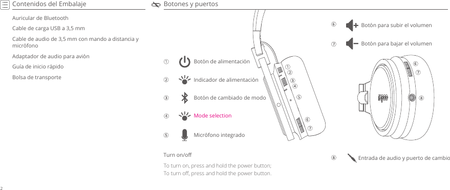 Botones y puertosContenidos del EmbalajeAuricular de BluetoothCable de carga USB a 3,5 mmCable de audio de 3,5 mm con mando a distancia y micrófonoAdaptador de audio para aviónGuía de inicio rápidoBolsa de transporteTurn on/oﬀTo turn on, press and hold the power button;To turn oﬀ, press and hold the power button.Entrada de audio y puerto de cambioBotón para subir el volumenBotón de alimentaciónMode selectionIndicador de alimentaciónBotón de cambiado de modoBotón para bajar el volumenMicrófono integrado2