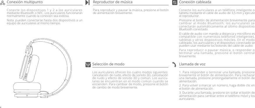Conecte los auriculares a un teléfono inteligente o tableta mediante el cable de audio de 3,5 mm y ejecute el reproductor. Presione el botón de alimentación brevemente para cambiar al modo Bluetooth; los auriculares se conectarán automáticamente al último dispositivo Bluetooth conectado.El cable de audio con mando a distancia y micrófono es compatible con numerosos teléfonos inteligentes, tabletas y otros dispositivos móviles. En el modo cableado, los auriculares y el dispositivo conectado se pueden usar mediante los botones del cable de audio:Para reproducir o pausar música, o responder o terminar una llamada, presione el botón central brevemente.Para reproducir y pausar la música, presione el botón de alimentación brevemente.1. Para responder o terminar una llamada, presione brevemente el botón de alimentación. Para rechazar una llamada, presione prolongadamente el botón de alimentación.2. Para volver a marcar un número, haga doble clic en el botón de alimentación.3. Durante una llamada, presione sin soltar el botón de alimentación para cambiar entre el teléfono móvil y los auriculares.Conexión cableadaReproductor de músicaConecte los dispositivos 1 y 2 a los auriculares mediante Bluetooth o NFC. Los auriculares funcionarán normalmente cuando la conexión sea exitosa.Nota: pueden conectarse hasta dos dispositivos a un equipo de auriculares al mismo tiempo.Conexión multipuntoLlamada de vozLos auriculares ofrecen los cuatro modos siguientes: cancelación de ruido, efecto de sonido 3D, cancelación de ruido y efecto de sonido 3D y común. Los auricu-lares se encuentran en el modo común cuando se encienden. Para cambiar de modo, presione el botón de cambio de modo brevemente.Selección de modo4