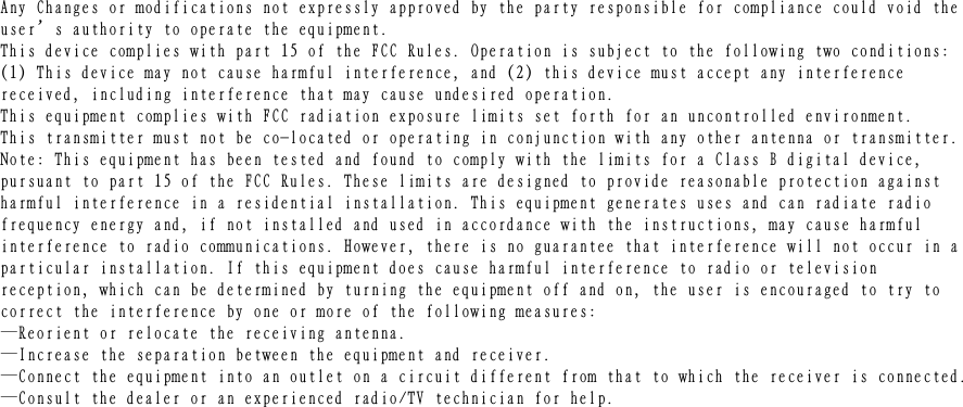 Ａｎｙ　Ｃｈａｎｇｅｓ　ｏｒ　ｍｏｄｉｆｉｃａｔｉｏｎｓ　ｎｏｔ　ｅｘｐｒｅｓｓｌｙ　ａｐｐｒｏｖｅｄ　ｂｙ　ｔｈｅ　ｐａｒｔｙ　ｒｅｓｐｏｎｓｉｂｌｅ　ｆｏｒ　ｃｏｍｐｌｉａｎｃｅ　ｃｏｕｌｄ　ｖｏｉｄ　ｔｈｅｕｓｅｒ’ｓ　ａｕｔｈｏｒｉｔｙ　ｔｏ　ｏｐｅｒａｔｅ　ｔｈｅ　ｅｑｕｉｐｍｅｎｔ．　　Ｔｈｉｓ　ｄｅｖｉｃｅ　ｃｏｍｐｌｉｅｓ　ｗｉｔｈ　ｐａｒｔ　１５　ｏｆ　ｔｈｅ　ＦＣＣ　Ｒｕｌｅｓ．　Ｏｐｅｒａｔｉｏｎ　ｉｓ　ｓｕｂｊｅｃｔ　ｔｏ　ｔｈｅ　ｆｏｌｌｏｗｉｎｇ　ｔｗｏ　ｃｏｎｄｉｔｉｏｎｓ：　（１）　Ｔｈｉｓ　ｄｅｖｉｃｅ　ｍａｙ　ｎｏｔ　ｃａｕｓｅ　ｈａｒｍｆｕｌ　ｉｎｔｅｒｆｅｒｅｎｃｅ，　ａｎｄ　（２）　ｔｈｉｓ　ｄｅｖｉｃｅ　ｍｕｓｔ　ａｃｃｅｐｔ　ａｎｙ　ｉｎｔｅｒｆｅｒｅｎｃｅ　ｒｅｃｅｉｖｅｄ，　ｉｎｃｌｕｄｉｎｇ　ｉｎｔｅｒｆｅｒｅｎｃｅ　ｔｈａｔ　ｍａｙ　ｃａｕｓｅ　ｕｎｄｅｓｉｒｅｄ　ｏｐｅｒａｔｉｏｎ．　Ｔｈｉｓ　ｅｑｕｉｐｍｅｎｔ　ｃｏｍｐｌｉｅｓ　ｗｉｔｈ　ＦＣＣ　ｒａｄｉａｔｉｏｎ　ｅｘｐｏｓｕｒｅ　ｌｉｍｉｔｓ　ｓｅｔ　ｆｏｒｔｈ　ｆｏｒ　ａｎ　ｕｎｃｏｎｔｒｏｌｌｅｄ　ｅｎｖｉｒｏｎｍｅｎｔ．Ｔｈｉｓ　ｔｒａｎｓｍｉｔｔｅｒ　ｍｕｓｔ　ｎｏｔ　ｂｅ　ｃｏ－ｌｏｃａｔｅｄ　ｏｒ　ｏｐｅｒａｔｉｎｇ　ｉｎ　ｃｏｎｊｕｎｃｔｉｏｎ　ｗｉｔｈ　ａｎｙ　ｏｔｈｅｒ　ａｎｔｅｎｎａ　ｏｒ　ｔｒａｎｓｍｉｔｔｅｒ．Ｎｏｔｅ：　Ｔｈｉｓ　ｅｑｕｉｐｍｅｎｔ　ｈａｓ　ｂｅｅｎ　ｔｅｓｔｅｄ　ａｎｄ　ｆｏｕｎｄ　ｔｏ　ｃｏｍｐｌｙ　ｗｉｔｈ　ｔｈｅ　ｌｉｍｉｔｓ　ｆｏｒ　ａ　Ｃｌａｓｓ　Ｂ　ｄｉｇｉｔａｌ　ｄｅｖｉｃｅ，　ｐｕｒｓｕａｎｔ　ｔｏ　ｐａｒｔ　１５　ｏｆ　ｔｈｅ　ＦＣＣ　Ｒｕｌｅｓ．　Ｔｈｅｓｅ　ｌｉｍｉｔｓ　ａｒｅ　ｄｅｓｉｇｎｅｄ　ｔｏ　ｐｒｏｖｉｄｅ　ｒｅａｓｏｎａｂｌｅ　ｐｒｏｔｅｃｔｉｏｎ　ａｇａｉｎｓｔ　ｈａｒｍｆｕｌ　ｉｎｔｅｒｆｅｒｅｎｃｅ　ｉｎ　ａ　ｒｅｓｉｄｅｎｔｉａｌ　ｉｎｓｔａｌｌａｔｉｏｎ．　Ｔｈｉｓ　ｅｑｕｉｐｍｅｎｔ　ｇｅｎｅｒａｔｅｓ　ｕｓｅｓ　ａｎｄ　ｃａｎ　ｒａｄｉａｔｅ　ｒａｄｉｏ　ｆｒｅｑｕｅｎｃｙ　ｅｎｅｒｇｙ　ａｎｄ，　ｉｆ　ｎｏｔ　ｉｎｓｔａｌｌｅｄ　ａｎｄ　ｕｓｅｄ　ｉｎ　ａｃｃｏｒｄａｎｃｅ　ｗｉｔｈ　ｔｈｅ　ｉｎｓｔｒｕｃｔｉｏｎｓ，　ｍａｙ　ｃａｕｓｅ　ｈａｒｍｆｕｌ　ｉｎｔｅｒｆｅｒｅｎｃｅ　ｔｏ　ｒａｄｉｏ　ｃｏｍｍｕｎｉｃａｔｉｏｎｓ．　Ｈｏｗｅｖｅｒ，　ｔｈｅｒｅ　ｉｓ　ｎｏ　ｇｕａｒａｎｔｅｅ　ｔｈａｔ　ｉｎｔｅｒｆｅｒｅｎｃｅ　ｗｉｌｌ　ｎｏｔ　ｏｃｃｕｒ　ｉｎ　ａｐａｒｔｉｃｕｌａｒ　ｉｎｓｔａｌｌａｔｉｏｎ．　Ｉｆ　ｔｈｉｓ　ｅｑｕｉｐｍｅｎｔ　ｄｏｅｓ　ｃａｕｓｅ　ｈａｒｍｆｕｌ　ｉｎｔｅｒｆｅｒｅｎｃｅ　ｔｏ　ｒａｄｉｏ　ｏｒ　ｔｅｌｅｖｉｓｉｏｎ　ｒｅｃｅｐｔｉｏｎ，　ｗｈｉｃｈ　ｃａｎ　ｂｅ　ｄｅｔｅｒｍｉｎｅｄ　ｂｙ　ｔｕｒｎｉｎｇ　ｔｈｅ　ｅｑｕｉｐｍｅｎｔ　ｏｆｆ　ａｎｄ　ｏｎ，　ｔｈｅ　ｕｓｅｒ　ｉｓ　ｅｎｃｏｕｒａｇｅｄ　ｔｏ　ｔｒｙ　ｔｏ　ｃｏｒｒｅｃｔ　ｔｈｅ　ｉｎｔｅｒｆｅｒｅｎｃｅ　ｂｙ　ｏｎｅ　ｏｒ　ｍｏｒｅ　ｏｆ　ｔｈｅ　ｆｏｌｌｏｗｉｎｇ　ｍｅａｓｕｒｅｓ：　　—Ｒｅｏｒｉｅｎｔ　ｏｒ　ｒｅｌｏｃａｔｅ　ｔｈｅ　ｒｅｃｅｉｖｉｎｇ　ａｎｔｅｎｎａ．　　—Ｉｎｃｒｅａｓｅ　ｔｈｅ　ｓｅｐａｒａｔｉｏｎ　ｂｅｔｗｅｅｎ　ｔｈｅ　ｅｑｕｉｐｍｅｎｔ　ａｎｄ　ｒｅｃｅｉｖｅｒ．　　—Ｃｏｎｎｅｃｔ　ｔｈｅ　ｅｑｕｉｐｍｅｎｔ　ｉｎｔｏ　ａｎ　ｏｕｔｌｅｔ　ｏｎ　ａ　ｃｉｒｃｕｉｔ　ｄｉｆｆｅｒｅｎｔ　ｆｒｏｍ　ｔｈａｔ　ｔｏ　ｗｈｉｃｈ　ｔｈｅ　ｒｅｃｅｉｖｅｒ　ｉｓ　ｃｏｎｎｅｃｔｅｄ．　　—Ｃｏｎｓｕｌｔ　ｔｈｅ　ｄｅａｌｅｒ　ｏｒ　ａｎ　ｅｘｐｅｒｉｅｎｃｅｄ　ｒａｄｉｏ／ＴＶ　ｔｅｃｈｎｉｃｉａｎ　ｆｏｒ　ｈｅｌｐ．