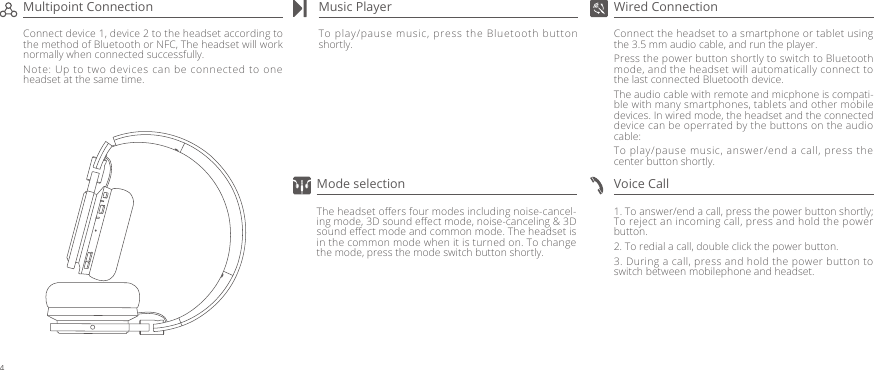 Connect the headset to a smartphone or tablet using the 3.5 mm audio cable, and run the player. Press the power button shortly to switch to Bluetooth mode, and the headset will automatically connect to the last connected Bluetooth device.The audio cable with remote and micphone is compati-ble with many smartphones, tablets and other mobile devices. In wired mode, the headset and the connected device can be operrated by the buttons on the audio cable:To play/pause music, answer/end a call, press the center button shortly.To play/pause music, press the Bluetooth button shortly.1. To answer/end a call, press the power button shortly;    To reject an incoming call, press and hold the power button.2. To redial a call, double click the power button.3. During a call, press and hold the power button to switch between mobilephone and headset.Wired ConnectionMusic PlayerConnect device 1, device 2 to the headset according to the method of Bluetooth or NFC, The headset will work normally when connected successfully.Note: Up to two devices can be connected to one headset at the same time.Multipoint ConnectionVoice CallThe headset oﬀers four modes including noise-cancel-ing mode, 3D sound eﬀect mode, noise-canceling &amp; 3D sound eﬀect mode and common mode. The headset is in the common mode when it is turned on. To change the mode, press the mode switch button shortly.Mode selection4