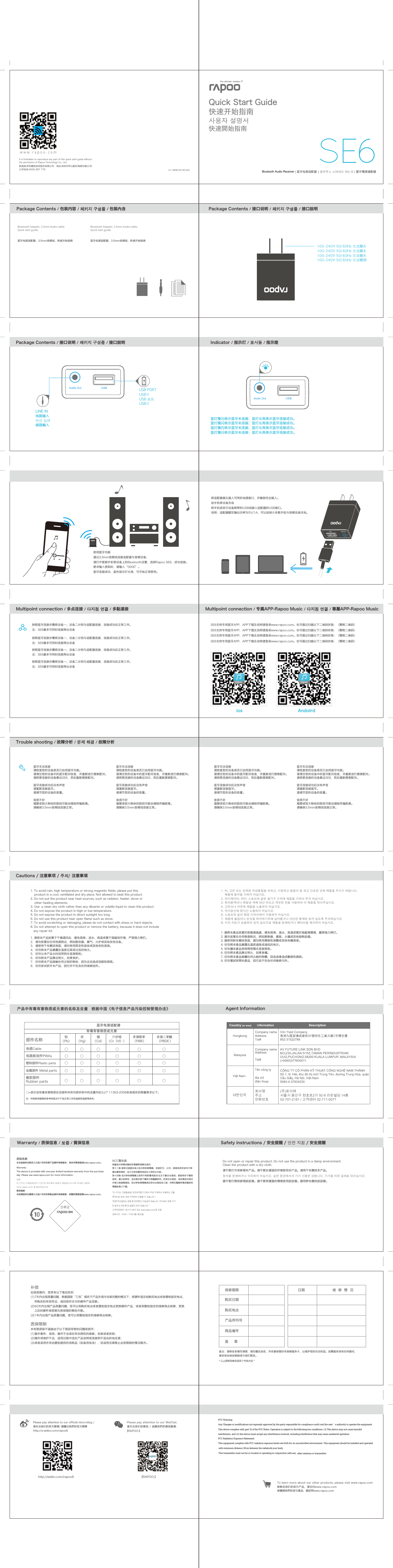 Bluetooth Audio Receiver快速开始指南快速開始指南사용자 설명서Quick Start GuideA.1 560E-02100-222Trouble shooting / 故障分析 / 문제 해결 / 故障分析蓝牙无法连接 请检查您的设备是否已启用蓝牙功能。请清空您的设备中的蓝牙配对信息，并重新进行搜索配对。请将要连接的设备靠近SE6，然后重新搜索配对。蓝牙连接成功后没有声音请重新连接蓝牙。请调节您的设备的音量。音质不好墙壁或较大物体的阻挡可能会缩短传输距离。请确保3.5mm音频线连接正常。蓝牙无法连接 请检查您的设备是否已启用蓝牙功能。请清空您的设备中的蓝牙配对信息，并重新进行搜索配对。请将要连接的设备靠近SE6，然后重新搜索配对。蓝牙连接成功后没有声音请重新连接蓝牙。请调节您的设备的音量。音质不好墙壁或较大物体的阻挡可能会缩短传输距离。请确保3.5mm音频线连接正常。蓝牙无法连接 请检查您的设备是否已启用蓝牙功能。请清空您的设备中的蓝牙配对信息，并重新进行搜索配对。请将要连接的设备靠近SE6，然后重新搜索配对。蓝牙连接成功后没有声音请重新连接蓝牙。请调节您的设备的音量。音质不好墙壁或较大物体的阻挡可能会缩短传输距离。请确保3.5mm音频线连接正常。蓝牙无法连接 请检查您的设备是否已启用蓝牙功能。请清空您的设备中的蓝牙配对信息，并重新进行搜索配对。请将要连接的设备靠近SE6，然后重新搜索配对。蓝牙连接成功后没有声音请重新连接蓝牙。请调节您的设备的音量。音质不好墙壁或较大物体的阻挡可能会缩短传输距离。请确保3.5mm音频线连接正常。制造商:深圳雷柏科技股份有限公司   地址:深圳市坪山新区锦绣东路22号公司电话:4008 887 778It is forbidden to reproduce any part of this quick start guide without the permission of Rapoo Technology Co., Ltd.NCC警告語根據低功率電波輻射性電機管理辦法規定：第十二條 經型式認證合格之低功率射頻電機，非經許可，公司、商號或使用者均不得擅自變更頻率、加大功率或變更原設計之特性及功能。第十四條 低功率射頻電機之使用不得影響飛航安全及干擾合法通信；經發現有干擾現象時，應立即停用，並改善至無干擾時方得繼續使用。前項合法通信，指依電信法規定作業之無線電通信。低功率射頻電機須忍受合法通信或工業、科學及醫療用電波輻射性電機設備之干擾。&quot;이 기기는 가정용(B급) 전자파적합기기로서 주로 가정에서 사용하는 것을 목적으로 하며, 모든 지역에서 사용할 수 있습니다. &quot;&quot;당해 무선설비는 운용 중 전파혼신 가능성이 있습니다. 리시버는 당해 기기만 송수신 하도록 ID 설정이 되어 있습니다. &quot;고객지원센터 : 02-711-0077 또는 www.rapoo.co.kr로 신청상담시간 : 10:00 ~ 17:00 (월~금요일)质保条款  本设备提供自购买之日起1年的有限产品硬件保修服务，具体详情请查阅www.rapoo.com。Warranty   The device is provided with one-year limited hardware warranty from the purchase day. Please see www.rapoo.com for more information.보증   이 기기는 구매일로부터 1년간의 하드웨어 보증이 제공됩니다.더욱 자세한 내용은 www.rapoo.co.kr 을 참조하십시오. 質保條款   本設備提供自購買之日起1年的有限產品硬件保修服務，具體詳情請查閱www.rapoo.com。 Warranty / 质保信息 / 보증 / 質保信息Do not open or repair this product. Do not use the product in a damp environment. Clean the product with a dry cloth.请不要打开或修理本产品。请不要在潮湿的环境使用本产品。请用干布擦拭本产品。장치를 분해하거나 수리하지 마십시오. 습한 환경에서의 기기 사용은 금합니다. 기기를 마른 걸레로 닦으십시오.請不要打開或修理該設備。請不要再潮濕的環境使用該設備。請用幹布擦拭該設備。产品中有毒有害物质或元素的名称及含量 根据中国《电子信息产品污染控制管理办法》○=表示该有毒有害物质在该部件所有均质材料中的含量均在SJ/T 11363-2006标准规定的限量要求以下。注：环保使用期限的参考标取决于产品正常工作的温度和湿度等条件。铅（Pb）汞（Hg）镉（Cd）六价铬（Cr（VI））多溴联苯（PBB）多溴二苯醚（PBDE ）部件名称蓝牙电源适配器有毒有害物质或元素塑料部件Plastic parts○ ○ ○ ○ ○○电路板组件PWAs○ ○ ○ ○ ○○电缆Cable○ ○ ○ ○ ○○金属部件 Metal parts○ ○ ○ ○ ○○橡胶部件Rubber parts○ ○ ○ ○ ○○Agent Information대한민국회사명 주소전화번호(주)로이체서울시 용산구 원효로2가 92-8 라온빌딩 14층02-701-2181 / 고객센터 02-711-0077保修期限购买日期日期购买地点产品序列号商品编号盖     章维  修  情  况备注：请将各条填写清楚，请勿擅自涂改，并妥善保管好本保修服务卡，以维护您的合法权益。如需服务或有任何疑问，请咨询当地经销商或与我们联系。补偿在保质期内，您享有以下售后权利(1)7天内出现质量问题，根据国家“三包”规定于产品外观与包装完整的情况下，将硬件退还给购买地点或者雷柏指定地点，    凭购买的有效凭证，退回您所支付的硬件产品货款。(2)60天内出现产品质量问题，您可以到购买地点或者雷柏指定地点更换硬件产品，或者到雷柏指定的维修网点保修，更换    之后的硬件保质期为质保期的剩余天数。(3)1年内出现产品质量问题，您可以到雷柏指定的维修网点保修。质保限制本有限质保不涵盖由于以下原因导致的问题或损坏：(1)意外事件、误用、操作不当或任何未授权的维修、改装或者拆卸；(2)操作或维护不当，适用过程中违反产品说明或连接到不适当的电压源；(3)或者适用并非由雷柏提供的消耗品（如备用电池），但适用法律禁止此类限制的情况除外。www.rapoo.comS E6蓝牙电源适配器 藍牙電源適配器블루투스 스테레오 헤드셋Package Contents / 包装内容 / 패키지 구성품 / 包裝內含 Package Contents / 接口说明 / 패키지 구성품 / 接口說明蓝牙电源适配器、3.5mm音频线、快速开始指南Bluetooth Adapter, 3.5mm Audio cable; Quick start guide.蓝牙电源适配器、3.5mm音频线、快速开始指南Bluetooth Adapter, 3.5mm Audio cable; Quick start guide.100-240V 50/60Hz 交流插头100-240V 50/60Hz 交流插头100-240V 50/60Hz 交流插头100-240V 50/60Hz 交流插頭USB PORTUSB口USB 포트USB口蓝灯慢闪表示蓝牙未连接；蓝灯长亮表示蓝牙连接成功。蓝灯慢闪表示蓝牙未连接；蓝灯长亮表示蓝牙连接成功。蓝灯慢闪表示蓝牙未连接；蓝灯长亮表示蓝牙连接成功。蓝灯慢闪表示蓝牙未连接；蓝灯长亮表示蓝牙连接成功。LINE IN 线路输入라인 입력線路輸入Indicator / 指示灯 / 표시등 / 指示燈Package Contents / 接口说明 / 패키지 구성품 / 接口說明使用蓝牙功能通过3.5mm音频线连接适配器与音频设备；请打开智能手机等设备上的Bluetooth设置，选择Rapoo SE6，成功连接。要求输入密码时，请输入“0000”。  蓝牙连接成功，蓝色指示灯长亮，可开始正常使用。将适配器插头插入可用的电源接口，并确保完全插入。给手机等设备充电将手机或其它设备附带的USB线插入适配器的USB接口。说明：适配器额定输出功率为5V/1A，可以给绝大多数手机与音频设备充电。Multipoint connection / 多点连接 / 다지점 연결 / 多點連接 Multipoint connection / 专属APP-Rapoo Music / 다지점 연결 / 專屬APP-Rapoo Music按照蓝牙连接步骤将设备一、设备二分别与适配器连接，连接成功后正常工作。注：SE6最多可同时连接两台设备按照蓝牙连接步骤将设备一、设备二分别与适配器连接，连接成功后正常工作。注：SE6最多可同时连接两台设备按照蓝牙连接步骤将设备一、设备二分别与适配器连接，连接成功后正常工作。注：SE6最多可同时连接两台设备按照蓝牙连接步骤将设备一、设备二分别与适配器连接，连接成功后正常工作。注：SE6最多可同时连接两台设备SE6支持专用蓝牙APP，APP下载及说明请登录www.rapoo.com。也可通过扫描以下二维码安装：（需附二维码）SE6支持专用蓝牙APP，APP下载及说明请登录www.rapoo.com。也可通过扫描以下二维码安装：（需附二维码）SE6支持专用蓝牙APP，APP下载及说明请登录www.rapoo.com。也可通过扫描以下二维码安装：（需附二维码）SE6支持专用蓝牙APP，APP下载及说明请登录www.rapoo.com。也可通过扫描以下二维码安装：（需附二维码）Cautions / 注意事项 / 주의/ 注意事項1. To avoid rain, high temperature or strong magnetic fields, please put this     product in a cool, ventilated and dry place. Not allowed to beat this product. 2. Do not put the product near heat sources, such as radiator, heater, stove or     other heating elements.3. Use  a clean dry cloth rather than any diluents or volatile liquid to clean this product.4. Do not expose the product in high or low temperature.5. Do not expose the product in direct sunlight too long.6. Do not use this product near open flame such as stove.7. To avoid scratching or damaging, please do not contact with sharp or hard objects.8. Do not attempt to open this product or remove the battery, because it does not include    any repair kit.1. 请将本产品放置于干燥通风处，避免雨淋、进水、高温或置于强磁场环境，严禁强力摔打。2．请勿放置在任何热源附近，例如散热器、暖气、火炉或其他发热设备。3．请使用干布擦拭表面，请勿使用挥发性液体或其他有机溶液。4．切勿将本产品暴露在温度过高或过低的地方。5．切勿让本产品长时间受阳光直接照射。6．切勿将本产品靠近明火，如煮食炉。7．切勿将本产品接触任何尖锐的物体，因为这会造成划痕和损毁。8．切勿尝试拆开本产品，因它并不包含任何维修组件。 1. 비, 고온 또는 강력한 자성물질을 피하고, 시원하고 통풍이 잘 되고 건조한 곳에 제품을 두시기 바랍니다.     제품에 충격을 가하지 마십시오. 2. 라디에이터, 히터, 스토브와 같은 열기구 근처에 제품을 가까이 두지 마십시오.3. 희석용액이나 휘발성 액체 대신 마르고 깨끗한 천을 사용하여 이 제품을 닦아주십시오.4. 고온이나 저온에 제품을 노출하지 마십시오.5. 직사광선에 장시간 노출하지 마십시오.6. 스토브와 같이 화염 가까이에서 사용하지 마십시오.7. 제품에 흠집이나 손상을 방지하기위해 날카롭거나 단단한 물체와 닿지 않도록 주의하십시오.8. 수리 키트가 포함되어 있지 않으므로 제품을 분해하거나 배터리를 제거하지 마십시오.1. 請將本產品放置於乾燥通風處，避免雨淋、進水、高溫或置於強磁場環境，嚴禁強力摔打。2. 請勿放置在任何熱源附近，例如散熱器、暖氣、火爐或其他發熱設備。3. 請使用幹布擦拭表面，請勿使用揮發性液體或其他有機溶液。4. 切勿將本產品暴露在溫度過高或過低的地方。5. 切勿讓本產品長時間受陽光直接照射。6. 切勿將本產品靠近明火，如煮食爐。7. 切勿將本產品接觸任何尖銳的物體，因為這會造成劃痕和損毀。8. 切勿嘗試拆開本產品，因它並不包含任何維修元件。Safety instructions / 安全提醒 / 안전 지침 / 安全提醒Please pay attention to our official micro-blog /请关注我们的官方微博/ 請關注我們的官方微博http://e.weibo.com/rapoo8【RAPOO-】【RAPOO-】Please pay attention to our WeChat.请关注我们的微信 / 追隨我們的微信動態.欲購買我們的其它產品，請訪問www.rapoo.comTo learn more about our other products, please visit www.rapoo.com欲购买我们的其它产品，请访问www.rapoo.comhttp://weibo.com/rapoo8ios AndoirdFCC Warning:Any Changes or modifications not expressly approved by the party responsible for compliance could void the user’s authority to operate the equipment.  This device complies with part 15 of the FCC Rules. Operation is subject to the following two conditions: (1) This device may not cause harmful interference, and (2) this device must accept any interference received, including interference that may cause undesired operation.   FCC Radiation Exposure Statement:  This equipment complies with FCC radiation exposure limits set forth for an uncontrolled environment. This equipment should be installed and operated with minimum distance 20cm between the radiator&amp; your body.  This transmitter must not be co-located or operating in conjunction with any  other antenna or transmitter.Bluetooth Audio Receiver