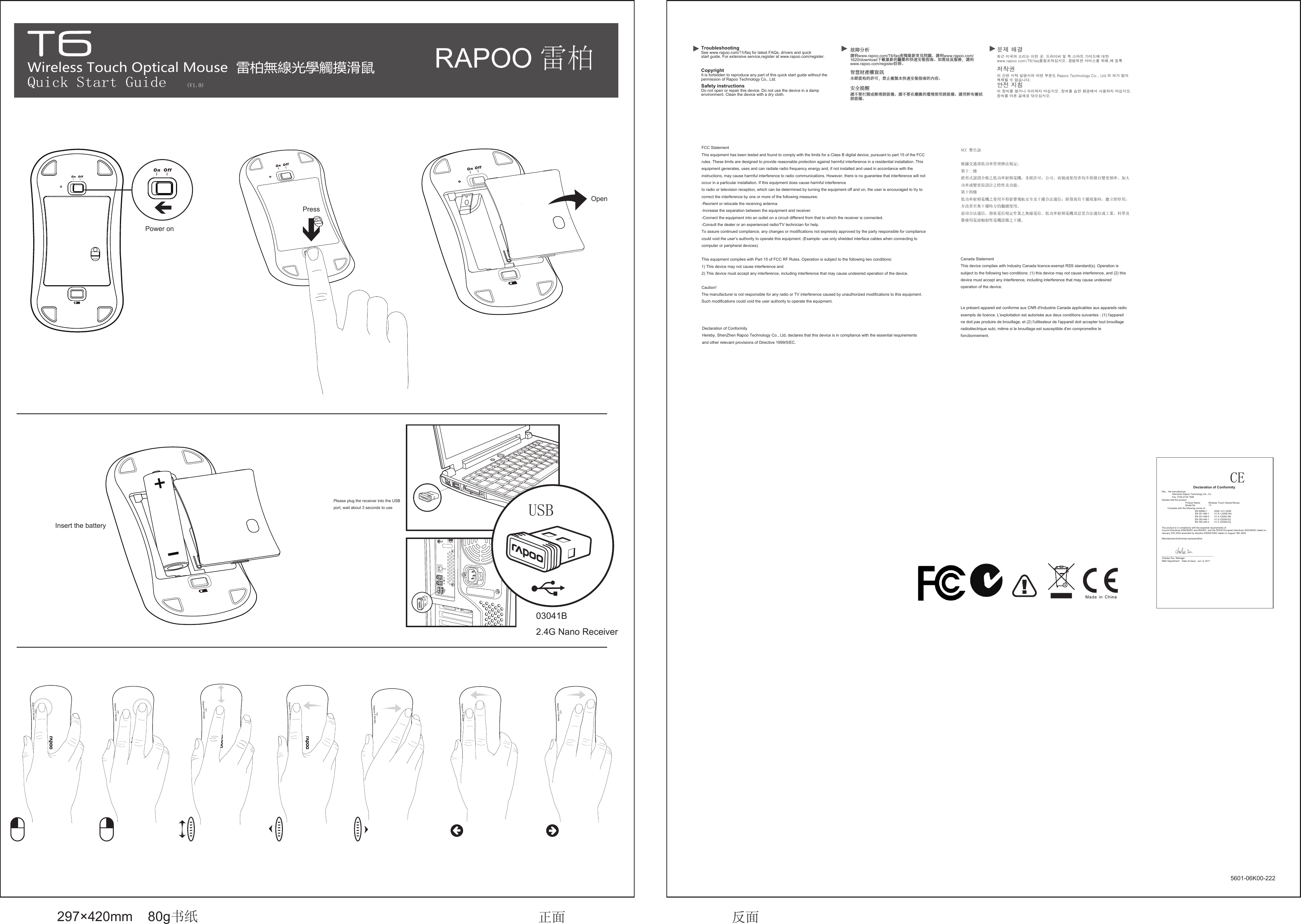 Wireless Touch Optical Mouse  雷柏無線光學觸摸滑鼠Quick Start Guide(V1.0)                 See www.rapoo.com/T6/faq for latest FAQs, drivers and quick start guide. For extensive service,register at www.rapoo.com/register. TroubleshootingDo not open or repair this device. Do not use the device in a damp environment. Clean the device with a dry cloth. Safety instructionsCopyright It is forbidden to reproduce any part of this quick start guide without the permission of Rapoo Technology Co., Ltd.          CE                                 Declaration of ConformityWe， the manufacturer                 Shenzhen Rapoo Technology Ltd., Co.                Fax: 0755-2732 7498Declare that the product                                      Product Name             Wireless Touch Optical Mouse                                     Model No                     T6         Complies with the following norms of :                                                    EN 60950-1           2006 / A11:2009                                                    EN 301 489-1        V1.8.1 (2008-04)                                                    EN 301-489-3        V1.4.1(2002-08)                                                    EN 300 440-1        V1.5.1(2009-03)                                                    EN 300 440-2        V1.3.1(2009-03)The product is in compliance with the essential requirements of Council Directives 2006/95/EC and 99/5/EC, and the ROHS European directives 2002/95/EC dated on January 27th 2003 amended by directive 2005/618/EC dated on August 18th 2005.Manufacturer/Authorised representative________________________________________Charles Zou, ManagerR&amp;D Department    Date of Issue:  Jun. 9, 2011USB              297×420mm    80g书纸 正面 反面     5601-06K00-222請到www.rapoo.com/T6/faq查閱最新常見問題、請到www.rapoo.com/1620/download下載最新的驅動和快速安裝指南。如需延長服務，請到www.rapoo.com/register註冊。故障分析請不要打開或修理該設備。請不要在潮濕的環境使用該設備。請用幹布擦拭該設備。安全提醒智慧財產權資訊未經雷柏的許可，禁止複製本快速安裝指南的內容。안전 지침이 장치를 열거나 수리하지 마십시오. 장치를 습한 환경에서 사용하지 마십시오.장치를 마른 걸레로 닦으십시오.저작권 이 간편 시작 설명서의 어떤 부분도 Rapoo Technology Co., Ltd.의 허가 없이 복제될 수 없습니다.최근 미국의 소리는 이런 곳, 드라이버 및 퀵 스타트 가이드에 대한www.rapoo.com/T6/faq를참조하십시오. 광범위한 서비스를 위해,에 등록  문제 해결FCC StatementThis equipment has been tested and found to comply with the limits for a Class B digital device, pursuant to part 15 of the FCC rules. These limits are designed to provide reasonable protection against harmful interference in a residential installation. This equipment generates, uses and can radiate radio frequency energy and, if not installed and used in accordance with the instructions, may cause harmful interference to radio communications. However, there is no guarantee that interference will not occur in a particular installation. If this equipment does cause harmful interference to radio or television reception, which can be determined by turning the equipment off and on, the user is encouraged to try to correct the interference by one or more of the following measures:-Reorient or relocate the receiving antenna.-Increase the separation between the equipment and receiver.-Connect the equipment into an outlet on a circuit different from that to which the receiver is connected.-Consult the dealer or an experienced radio/TV technician for help.To assure continued compliance, any changes or modifications not expressly approved by the party responsible for compliance could void the user’s authority to operate this equipment. (Example- use only shielded interface cables when connecting to computer or peripheral devices).This equipment complies with Part 15 of FCC RF Rules. Operation is subject to the following two conditions:1) This device may not cause interference and2) This device must accept any interference, including interference that may cause undesired operation of the device.Caution! The manufacturer is not responsible for any radio or TV interference caused by unauthorized modifications to this equipment. Such modifications could void the user authority to operate the equipment. NCC 警告語根據交通部低功率管理辦法規定：第十二條經形式認證合格之低功率射頻電機，非經許可，公司、商號或使用者均不得擅自變更頻率、加大功率或變更原設計之特性及功能。第十四條低功率射頻電機之使用不得影響飛航安全及干擾合法通信；經發現有干擾現象時，應立即停用，并改善至無干擾時方的繼續使用。前項合法通信，指依電信規定作業之無線電信。低功率射頻電機須忍受合法通信或工業、科學及醫療用電波輻射性電機設備之干擾。Canada Statement  This device complies with Industry Canada licence-exempt RSS standard(s). Operation is subject to the following two conditions: (1) this device may not cause interference, and (2) this device must accept any interference, including interference that may cause undesired operation of the device. Le présent appareil est conforme aux CNR d&apos;Industrie Canada applicables aux appareils radio exempts de licence. L&apos;exploitation est autorisée aux deux conditions suivantes : (1) l&apos;appareil ne doit pas produire de brouillage, et (2) l&apos;utilisateur de l&apos;appareil doit accepter tout brouillage radioélectrique subi, même si le brouillage est susceptible d&apos;en compromettre le fonctionnement.Declaration of ConformityHereby, ShenZhen Rapoo Technology Co., Ltd, declares that this device is in compliance with the essential requirements and other relevant provisions of Directive 1999/5/EC.RAPOO 雷柏Power onPress OpenInsert the batteryPlease plug the receiver into the USB port, wait about 3 seconds to use03041B2.4G Nano Receiver