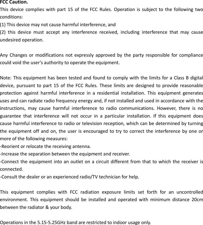 FCC Caution. This device complies with part 15  of the  FCC Rules. Operation is subject to the following two conditions:   (1) This device may not cause harmful interference, and   (2)  this  device  must  accept  any  interference  received,  including  interference  that  may  cause undesired operation.  Any Changes or modifications not  expressly approved by the party responsible for compliance could void the user's authority to operate the equipment.  Note: This equipment has been tested and found to comply with the limits for a Class B digital device, pursuant to part  15 of the  FCC Rules.  These  limits are  designed to provide reasonable protection  against  harmful  interference  in  a  residential  installation.  This  equipment  generates uses and can radiate radio frequency energy and, if not installed and used in accordance with the instructions,  may  cause  harmful  interference  to  radio  communications.  However,  there  is  no guarantee  that  interference  will  not  occur  in  a  particular  installation.  If  this  equipment  does cause harmful interference to radio or television reception, which can be determined by turning the equipment off and on, the user is encouraged to try to correct the interference  by one or more of the following measures: -Reorient or relocate the receiving antenna. -Increase the separation between the equipment and receiver. -Connect the equipment into an outlet on a circuit different from that to which the receiver is connected. -Consult the dealer or an experienced radio/TV technician for help.  This  equipment  complies  with  FCC  radiation  exposure  limits  set  forth  for  an  uncontrolled environment.  This  equipment  should  be  installed  and  operated  with  minimum  distance  20cm between the radiator &amp; your body.      Operations in the 5.15-5.25GHz band are restricted to indoor usage only.  