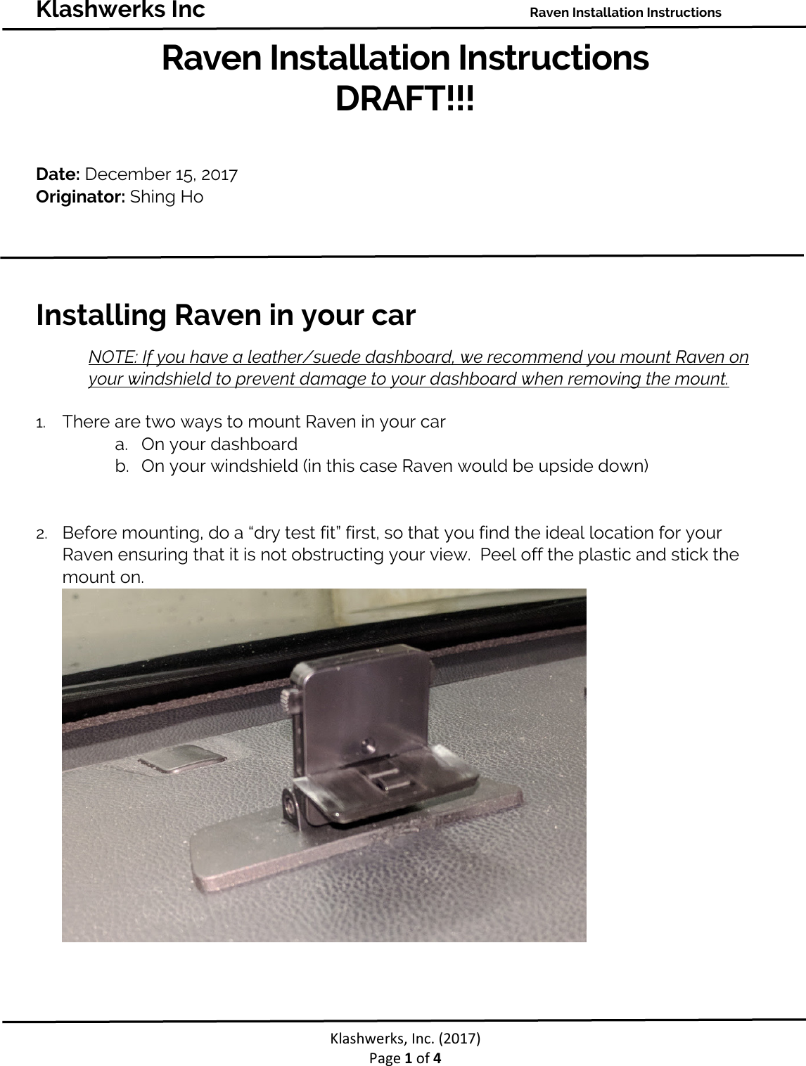 Klashwerks Inc Raven Installation Instructions Klashwerks, Inc. (2017) Page 1 of 4 Raven Installation Instructions DRAFT!!! Date: December 15, 2017 Originator: Shing Ho Installing Raven in your car NOTE: If you have a leather/suede dashboard, we recommend you mount Raven on your windshield to prevent damage to your dashboard when removing the mount. 1. There are two ways to mount Raven in your car a. On your dashboard b. On your windshield (in this case Raven would be upside down) 2. Before mounting, do a “dry test fit” first, so that you find the ideal location for your Raven ensuring that it is not obstructing your view. Peel off the plastic and stick the mount on.