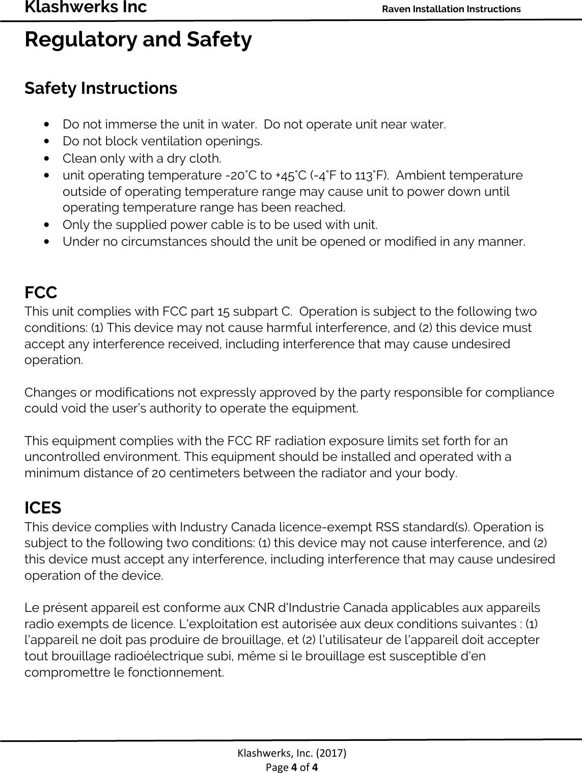 Klashwerks Inc Raven Installation Instructions Klashwerks, Inc. (2017) Page 4 of 4 Regulatory and Safety Safety Instructions • Do not immerse the unit in water. Do not operate unit near water. • Do not block ventilation openings. • Clean only with a dry cloth. • unit operating temperature -20°C to +45°C (-4°F to 113°F). Ambient temperature outside of operating temperature range may cause unit to power down until operating temperature range has been reached. • Only the supplied power cable is to be used with unit. • Under no circumstances should the unit be opened or modified in any manner. FCC This unit complies with FCC part 15 subpart C. Operation is subject to the following two conditions: (1) This device may not cause harmful interference, and (2) this device must accept any interference received, including interference that may cause undesired operation. Changes or modifications not expressly approved by the party responsible for compliance could void the user’s authority to operate the equipment. This equipment complies with the FCC RF radiation exposure limits set forth for an uncontrolled environment. This equipment should be installed and operated with a minimum distance of 20 centimeters between the radiator and your body. ICES This device complies with Industry Canada licence-exempt RSS standard(s). Operation is subject to the following two conditions: (1) this device may not cause interference, and (2) this device must accept any interference, including interference that may cause undesired operation of the device. Le présent appareil est conforme aux CNR d'Industrie Canada applicables aux appareils radio exempts de licence. L'exploitation est autorisée aux deux conditions suivantes : (1) l'appareil ne doit pas produire de brouillage, et (2) l'utilisateur de l'appareil doit accepter tout brouillage radioélectrique subi, même si le brouillage est susceptible d'en compromettre le fonctionnement.