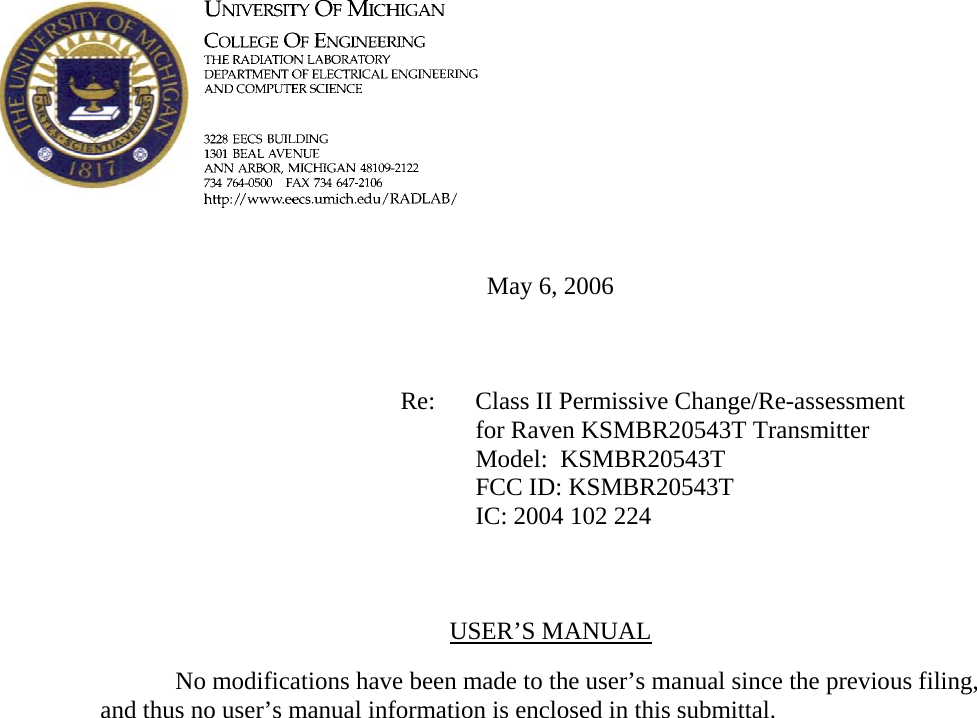        May 6, 2006        Re: Class II Permissive Change/Re-assessment for Raven KSMBR20543T Transmitter      Model:  KSMBR20543T      FCC ID: KSMBR20543T      IC: 2004 102 224    USER’S MANUAL    No modifications have been made to the user’s manual since the previous filing, and thus no user’s manual information is enclosed in this submittal.    