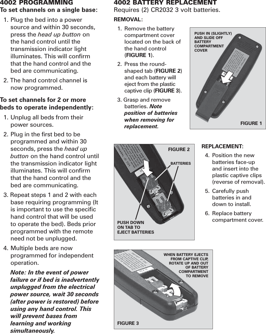 4002 BATTERY REPLACEMENTRequires (2) CR2032 3 volt batteries.REMOVAL:1. Remove the batterycompartment coverlocated on the back ofthe hand control(FIGURE 1).2. Press the round-shaped tab (FIGURE 2)and each battery willeject from the plasticcaptive clip (FIGURE 3).3. Grasp and removebatteries. Noteposition of batterieswhen removing forreplacement.REPLACEMENT:4. Position the newbatteries face-upand insert into theplastic captive clips(reverse of removal).5. Carefully pushbatteries in anddown to install.6. Replace batterycompartment cover.FIGURE 1PUSH IN (SLIGHTLY)AND SLIDE OFFBATTERYCOMPARTMENTCOVERFIGURE 3WHEN BATTERY EJECTSFROM CAPTIVE CLIP,ROTATE UP AND OUTOF BATTERYCOMPARTMENTTO REMOVE4002 PROGRAMMINGTo set channels on a single base:1. Plug the bed into a powersource and within 30 seconds,press the head up button onthe hand control until thetransmission indicator lightilluminates. This will confirmthat the hand control and thebed are communicating.2. The hand control channel isnow programmed.To set channels for 2 or morebeds to operate independently:1. Unplug all beds from theirpower sources.2. Plug in the first bed to beprogrammed and within 30seconds, press the head upbutton on the hand control untilthe transmission indicator lightilluminates. This will confirmthat the hand control and thebed are communicating.3. Repeat steps 1 and 2 with eachbase requiring programming (Itis important to use the specifichand control that will be usedto operate the bed). Beds priorprogrammed with the remoteneed not be unplugged.4. Multiple beds are nowprogrammed for independentoperation.Note: In the event of powerfailure or if bed is inadvertentlyunplugged from the electricalpower source, wait 30 seconds(after power is restored) beforeusing any hand control. Thiswill prevent bases fromlearning and workingsimultaneously.FIGURE 2PUSH DOWNON TAB TOEJECT BATTERIESBATTERIES