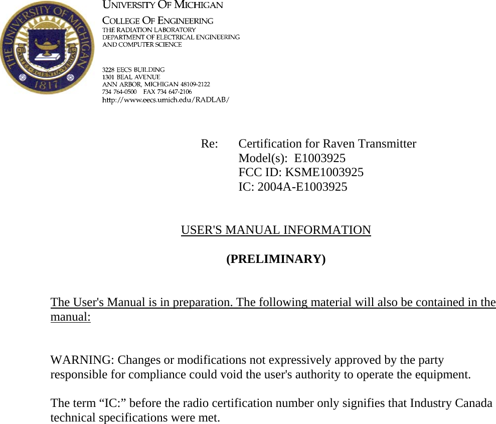             Re: Certification for Raven Transmitter      Model(s):  E1003925      FCC ID: KSME1003925      IC: 2004A-E1003925   USER&apos;S MANUAL INFORMATION  (PRELIMINARY)   The User&apos;s Manual is in preparation. The following material will also be contained in the manual:   WARNING: Changes or modifications not expressively approved by the party responsible for compliance could void the user&apos;s authority to operate the equipment.  The term “IC:” before the radio certification number only signifies that Industry Canada technical specifications were met.    