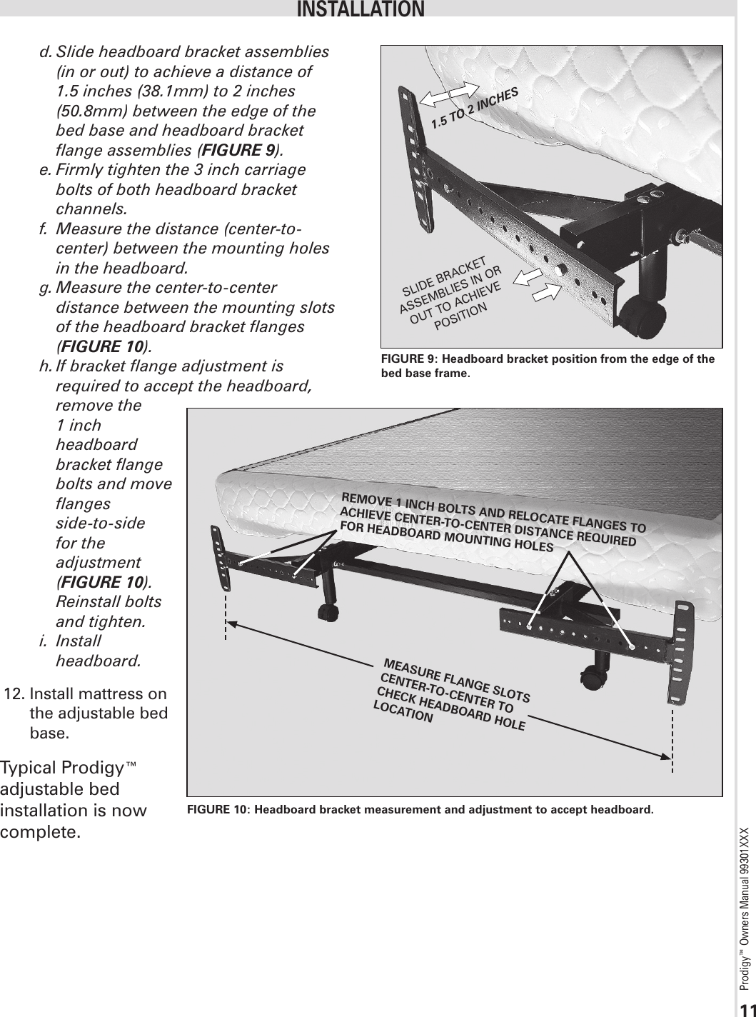 Prodigy™ Owners Manual 99301XXX11d. Slide headboard bracket assemblies (in or out) to achieve a distance of 1.5 inches (38.1mm) to 2 inches (50.8mm) between the edge of the bed base and headboard bracket flange assemblies (FIGURE 9).e. Firmly tighten the 3 inch carriage bolts of both headboard bracket channels.f.  Measure the distance (center-to-center) between the mounting holes in the headboard.g. Measure the center-to-center distance between the mounting slots of the headboard bracket flanges (FIGURE 10).h. If bracket flange adjustment is required to accept the headboard, remove the   1 inch   headboard   bracket flange   bolts and move   flanges   side-to-side   for the   adjustment  (FIGURE 10).   Reinstall bolts   and tighten.i.  Install   headboard. 12. Install mattress on   the adjustable bed   base.Typical Prodigy™  adjustable bed  installation is now complete.1.5 TO 2 INCHESSLIDE BRACKET ASSEMBLIES IN OR OUT TO ACHIEVE POSITIONFIGURE 9: Headboard bracket position from the edge of the bed base frame.INSTALLATIONREMOVE 1 INCH BOLTS AND RELOCATE FLANGES TO ACHIEVE CENTER-TO-CENTER DISTANCE REQUIRED FOR HEADBOARD MOUNTING HOLES MEASURE FLANGE SLOTS CENTER-TO-CENTER TO CHECK HEADBOARD HOLE LOCATIONFIGURE 10: Headboard bracket measurement and adjustment to accept headboard. 