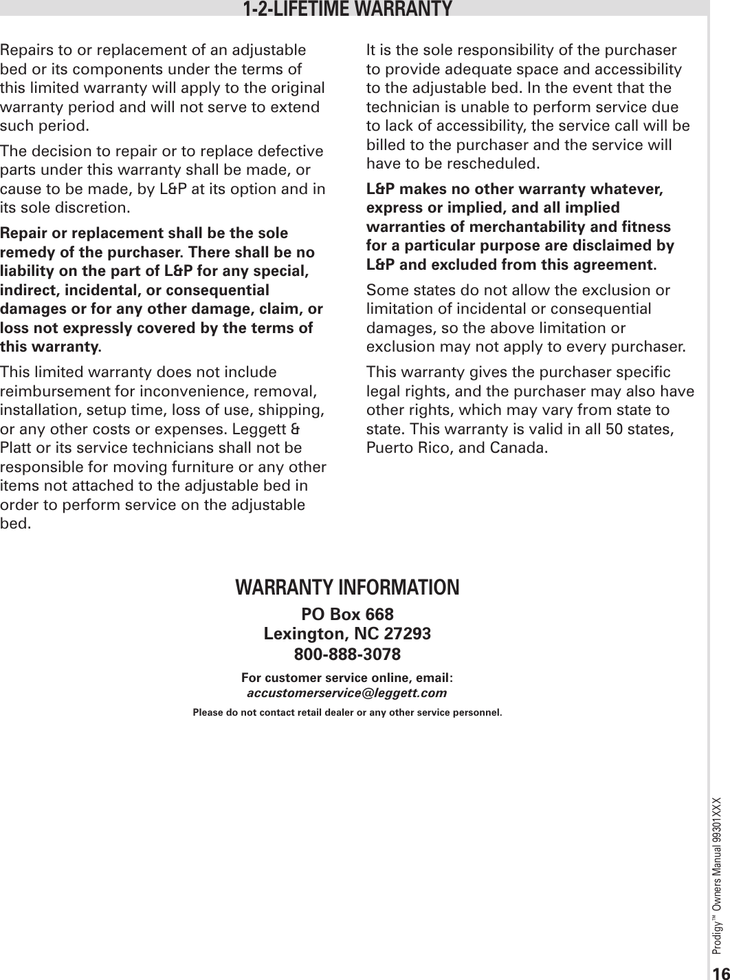 Prodigy™ Owners Manual 99301XXX16Repairs to or replacement of an adjustable bed or its components under the terms of this limited warranty will apply to the original warranty period and will not serve to extend such period.The decision to repair or to replace defective parts under this warranty shall be made, or cause to be made, by L&amp;P at its option and in its sole discretion.Repair or replacement shall be the sole remedy of the purchaser. There shall be no liability on the part of L&amp;P for any special, indirect, incidental, or consequential damages or for any other damage, claim, or loss not expressly covered by the terms of this warranty.This limited warranty does not include reimbursement for inconvenience, removal, installation, setup time, loss of use, shipping, or any other costs or expenses. Leggett &amp; Platt or its service technicians shall not be responsible for moving furniture or any other items not attached to the adjustable bed in order to perform service on the adjustable bed. It is the sole responsibility of the purchaser to provide adequate space and accessibility to the adjustable bed. In the event that the technician is unable to perform service due to lack of accessibility, the service call will be billed to the purchaser and the service will have to be rescheduled.L&amp;P makes no other warranty whatever, express or implied, and all implied warranties of merchantability and fitness for a particular purpose are disclaimed by L&amp;P and excluded from this agreement.Some states do not allow the exclusion or limitation of incidental or consequential damages, so the above limitation or exclusion may not apply to every purchaser.  This warranty gives the purchaser specific legal rights, and the purchaser may also have other rights, which may vary from state to state. This warranty is valid in all 50 states, Puerto Rico, and Canada.1-2-LIFETIME WARRANTYWARRANTY INFORMATIONPO Box 668Lexington, NC 27293800-888-3078For customer service online, email: accustomerservice@leggett.comPlease do not contact retail dealer or any other service personnel.
