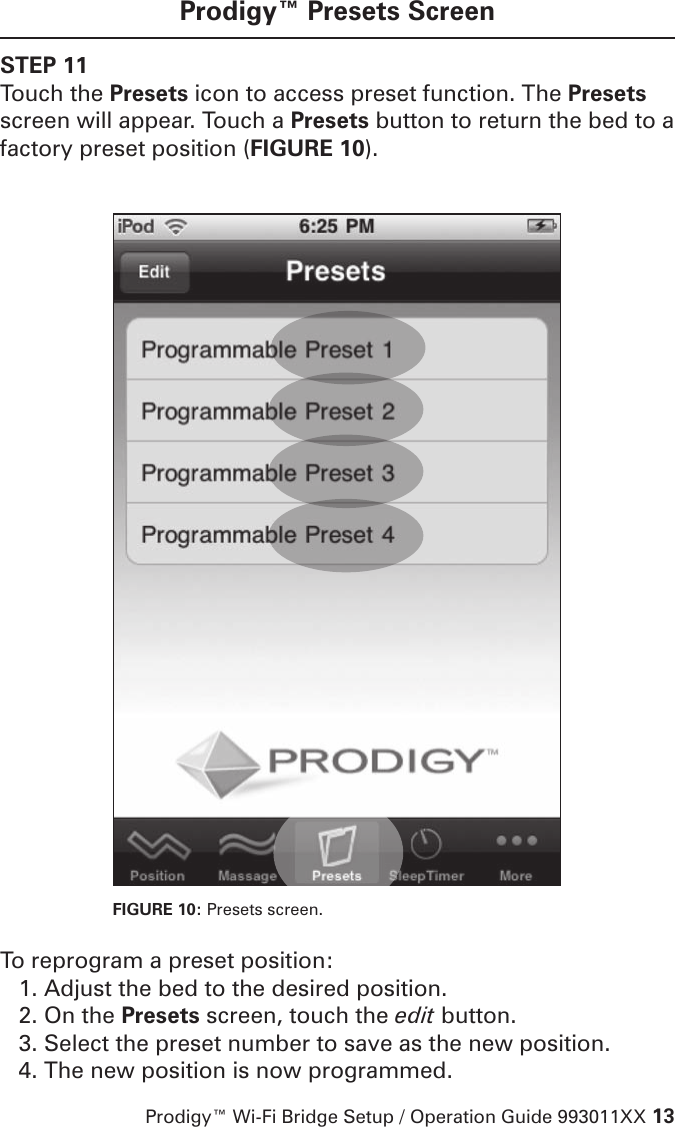 Prodigy™ Wi-Fi Bridge Setup / Operation Guide 993011XX 13Prodigy™ Presets ScreenSTEP 11Touch the Presets icon to access preset function. The Presets screen will appear. Touch a Presets button to return the bed to a factory preset position (FIGURE 10). FIGURE 10: Presets screen. To reprogram a preset position:1. Adjust the bed to the desired position.2. On the Presets screen, touch the edit button.3. Select the preset number to save as the new position.4. The new position is now programmed.
