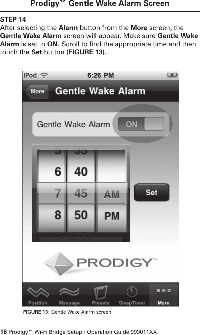 16 Prodigy™ Wi-Fi Bridge Setup / Operation Guide 993011XXProdigy™ Gentle Wake Alarm ScreenSTEP 14After selecting the Alarm button from the More screen, the Gentle Wake Alarm screen will appear. Make sure Gentle Wake Alarm is set to ON. Scroll to find the appropriate time and then touch the Set button (FIGURE 13). FIGURE 13: Gentle Wake Alarm screen. 