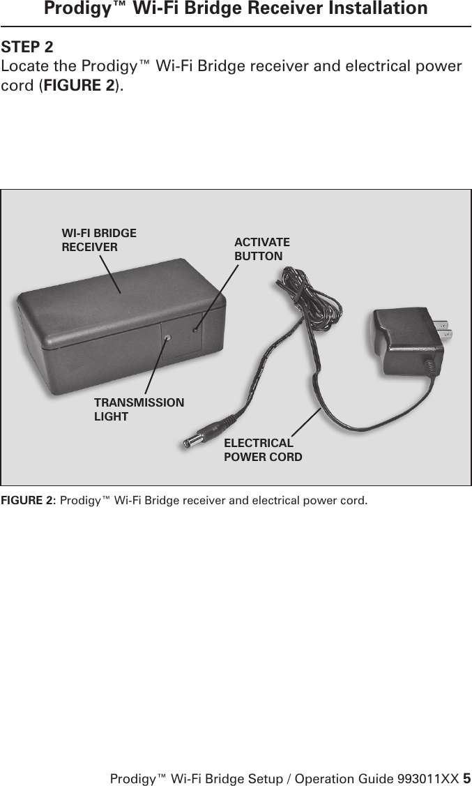 Prodigy™ Wi-Fi Bridge Setup / Operation Guide 993011XX 5Prodigy™ Wi-Fi Bridge Receiver InstallationSTEP 2Locate the Prodigy™ Wi-Fi Bridge receiver and electrical power cord (FIGURE 2).  FIGURE 2: Prodigy™ Wi-Fi Bridge receiver and electrical power cord.ACTIVATE BUTTONTRANSMISSION LIGHTELECTRICAL POWER CORDWI-FI BRIDGERECEIVER