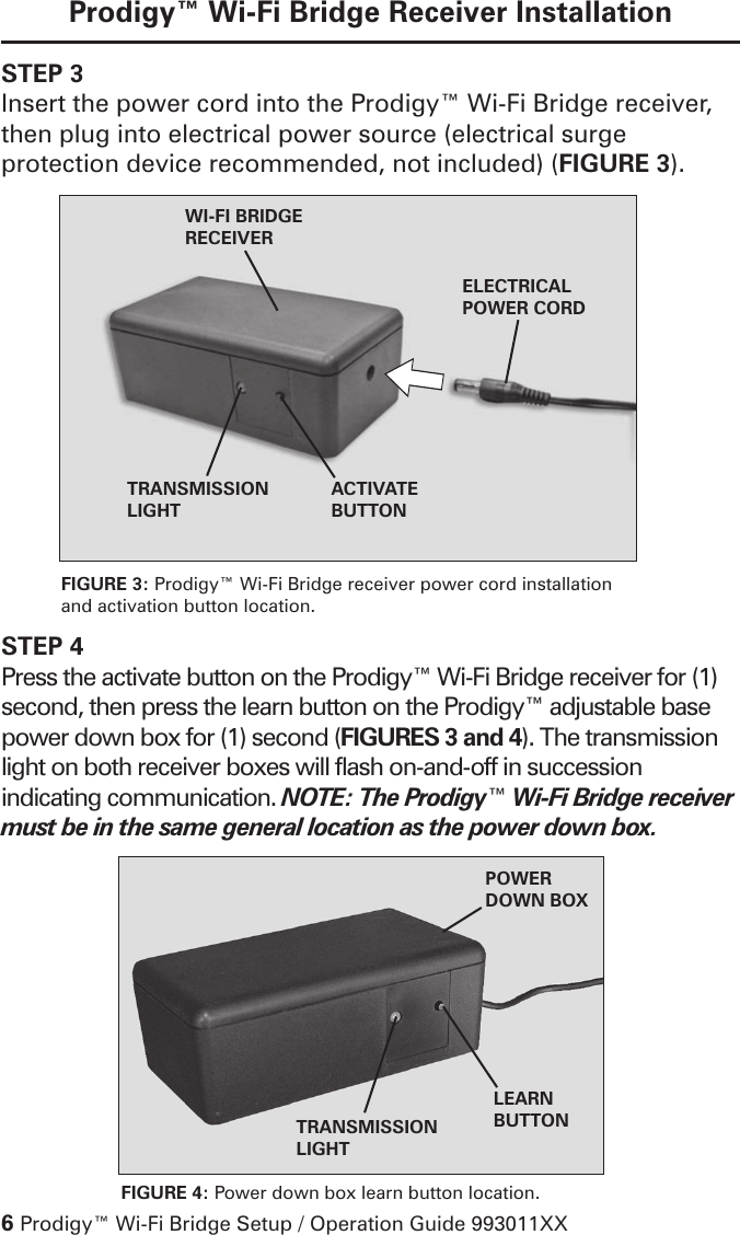 6 Prodigy™ Wi-Fi Bridge Setup / Operation Guide 993011XXProdigy™ Wi-Fi Bridge Receiver InstallationSTEP 3Insert the power cord into the Prodigy™ Wi-Fi Bridge receiver, then plug into electrical power source (electrical surge protection device recommended, not included) (FIGURE 3).LEARN BUTTONTRANSMISSION LIGHTPOWER DOWN BOXACTIVATE BUTTONTRANSMISSION LIGHTELECTRICAL POWER CORDWI-FI BRIDGERECEIVERFIGURE 3: Prodigy™ Wi-Fi Bridge receiver power cord installation and activation button location.FIGURE 4: Power down box learn button location.STEP 4Press the activate button on the Prodigy™ Wi-Fi Bridge receiver for (1) second, then press the learn button on the Prodigy™ adjustable base power down box for (1) second (FIGURES 3 and 4). The transmission light on both receiver boxes will flash on-and-off in succession indicating communication. NOTE: The Prodigy™ Wi-Fi Bridge receiver must be in the same general location as the power down box.  
