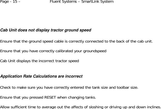 Page - 15 –  Fluent Systems – SmartLink System      Cab Unit does not display tractor ground speed  Ensure that the ground speed cable is correctly connected to the back of the cab unit.  Ensure that you have correctly calibrated your groundspeed   Cab Unit displays the incorrect tractor speed  Application Rate Calculations are incorrect  Check to make sure you have correctly entered the tank size and toolbar size.  Ensure that you pressed RESET when changing tanks.  Allow sufficient time to average out the affects of sloshing or driving up and down inclines.  