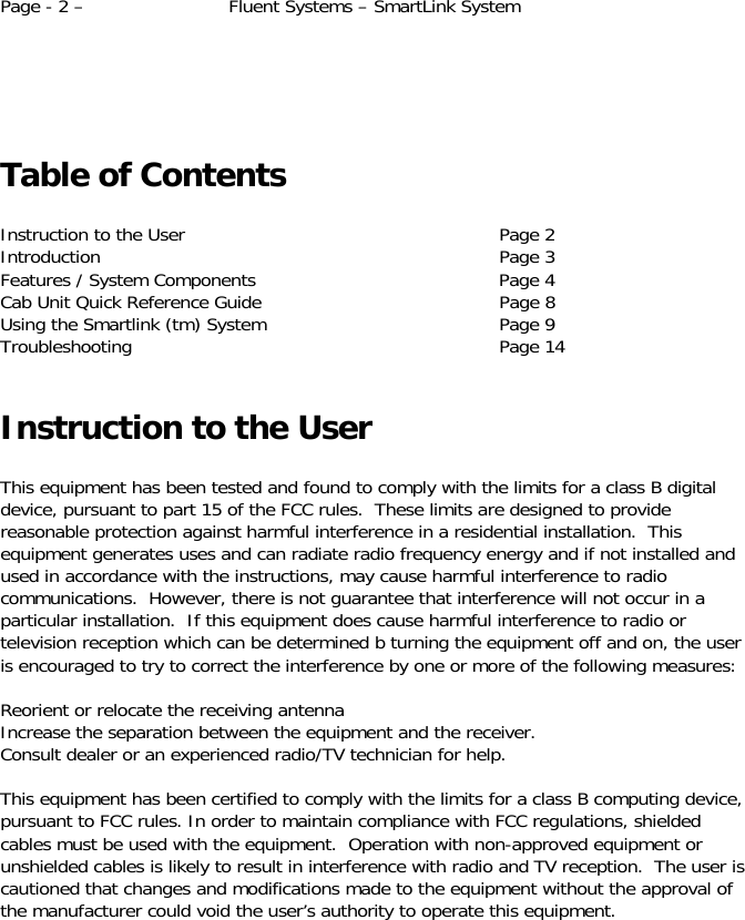 Page - 2 –  Fluent Systems – SmartLink System      Table of Contents  Instruction to the User        Page 2 Introduction     Page 3 Features / System Components      Page 4 Cab Unit Quick Reference Guide      Page 8     Using the Smartlink (tm) System      Page 9 Troubleshooting     Page 14  Instruction to the User  This equipment has been tested and found to comply with the limits for a class B digital device, pursuant to part 15 of the FCC rules.  These limits are designed to provide reasonable protection against harmful interference in a residential installation.  This equipment generates uses and can radiate radio frequency energy and if not installed and used in accordance with the instructions, may cause harmful interference to radio communications.  However, there is not guarantee that interference will not occur in a particular installation.  If this equipment does cause harmful interference to radio or television reception which can be determined b turning the equipment off and on, the user is encouraged to try to correct the interference by one or more of the following measures:  Reorient or relocate the receiving antenna Increase the separation between the equipment and the receiver. Consult dealer or an experienced radio/TV technician for help.  This equipment has been certified to comply with the limits for a class B computing device, pursuant to FCC rules. In order to maintain compliance with FCC regulations, shielded cables must be used with the equipment.  Operation with non-approved equipment or unshielded cables is likely to result in interference with radio and TV reception.  The user is cautioned that changes and modifications made to the equipment without the approval of the manufacturer could void the user’s authority to operate this equipment.    