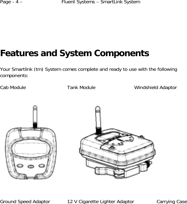 Page - 4 –  Fluent Systems – SmartLink System       Features and System Components  Your Smartlink (tm) System comes complete and ready to use with the following components:  Cab Module    Tank Module    Windshield Adaptor                   Ground Speed Adaptor  12 V Cigarette Lighter Adaptor  Carrying Case  
