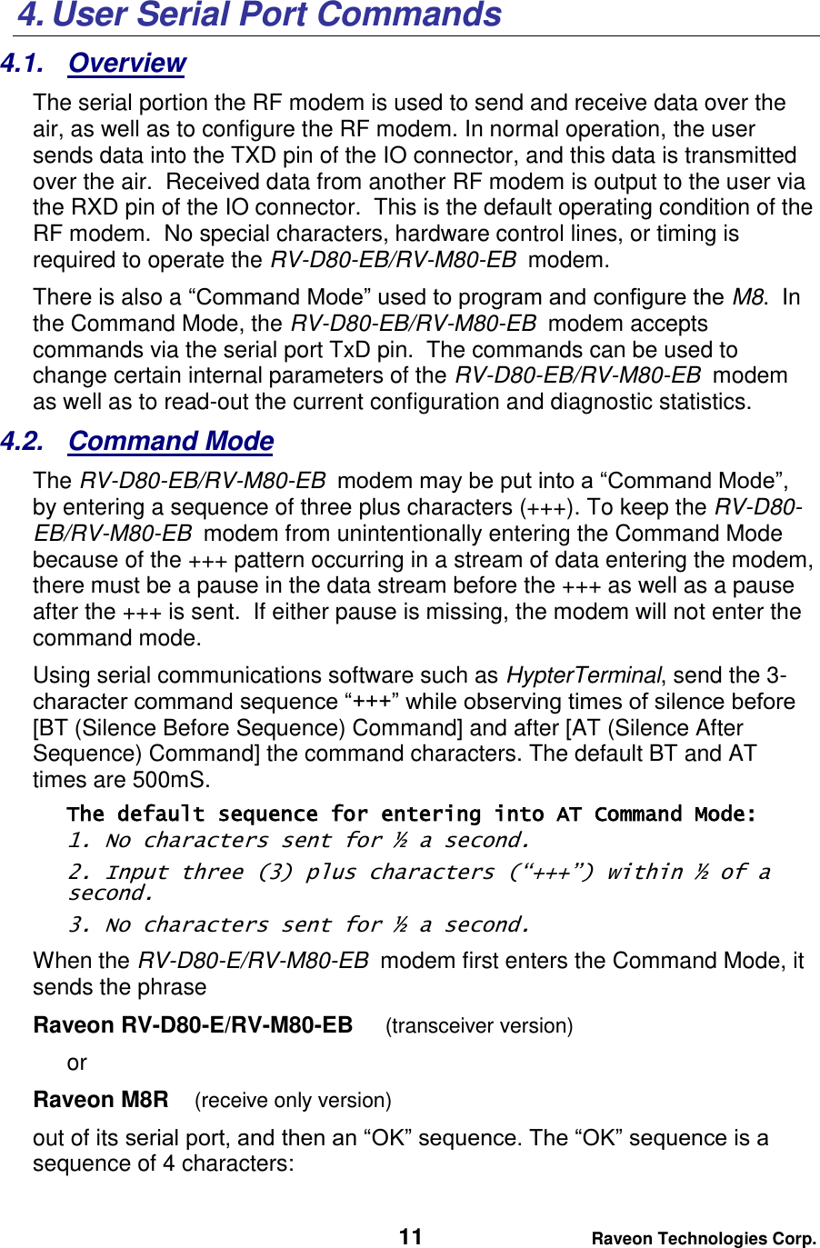   11 Raveon Technologies Corp.  4. User Serial Port Commands 4.1.  Overview The serial portion the RF modem is used to send and receive data over the air, as well as to configure the RF modem. In normal operation, the user sends data into the TXD pin of the IO connector, and this data is transmitted over the air.  Received data from another RF modem is output to the user via the RXD pin of the IO connector.  This is the default operating condition of the RF modem.  No special characters, hardware control lines, or timing is required to operate the RV-D80-EB/RV-M80-EB  modem.   There is also a “Command Mode” used to program and configure the M8.  In the Command Mode, the RV-D80-EB/RV-M80-EB  modem accepts commands via the serial port TxD pin.  The commands can be used to change certain internal parameters of the RV-D80-EB/RV-M80-EB  modem as well as to read-out the current configuration and diagnostic statistics.  4.2.  Command Mode The RV-D80-EB/RV-M80-EB  modem may be put into a “Command Mode”, by entering a sequence of three plus characters (+++). To keep the RV-D80-EB/RV-M80-EB  modem from unintentionally entering the Command Mode because of the +++ pattern occurring in a stream of data entering the modem, there must be a pause in the data stream before the +++ as well as a pause after the +++ is sent.  If either pause is missing, the modem will not enter the command mode.  Using serial communications software such as HypterTerminal, send the 3-character command sequence “+++” while observing times of silence before [BT (Silence Before Sequence) Command] and after [AT (Silence After Sequence) Command] the command characters. The default BT and AT times are 500mS.   The default sequence for entering into AT Command Mode:  1. No characters sent for ½ a second.  2. Input three (3) plus characters (“+++”) within ½ of a second. 3. No characters sent for ½ a second.  When the RV-D80-E/RV-M80-EB  modem first enters the Command Mode, it sends the phrase  Raveon RV-D80-E/RV-M80-EB     (transceiver version) or Raveon M8R    (receive only version) out of its serial port, and then an “OK” sequence. The “OK” sequence is a sequence of 4 characters: 
