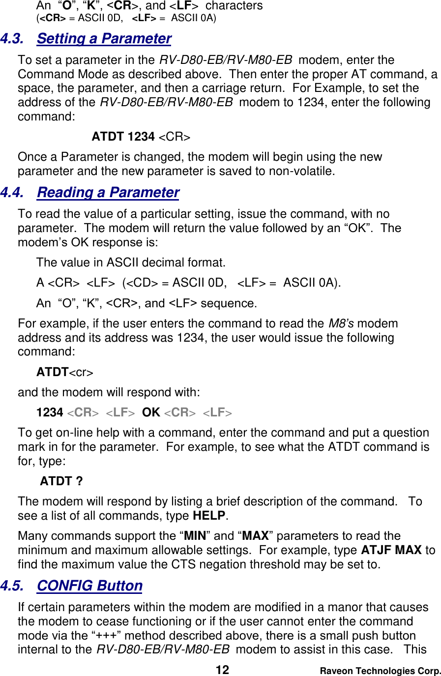   12 Raveon Technologies Corp.  An  “O”, “K”, &lt;CR&gt;, and &lt;LF&gt;  characters  (&lt;CR&gt; = ASCII 0D,   &lt;LF&gt; =  ASCII 0A) 4.3.  Setting a Parameter To set a parameter in the RV-D80-EB/RV-M80-EB  modem, enter the Command Mode as described above.  Then enter the proper AT command, a space, the parameter, and then a carriage return.  For Example, to set the address of the RV-D80-EB/RV-M80-EB  modem to 1234, enter the following command: ATDT 1234 &lt;CR&gt; Once a Parameter is changed, the modem will begin using the new parameter and the new parameter is saved to non-volatile.   4.4.  Reading a Parameter To read the value of a particular setting, issue the command, with no parameter.  The modem will return the value followed by an “OK”.  The modem’s OK response is: The value in ASCII decimal format. A &lt;CR&gt;  &lt;LF&gt;  (&lt;CD&gt; = ASCII 0D,   &lt;LF&gt; =  ASCII 0A).  An  “O”, “K”, &lt;CR&gt;, and &lt;LF&gt; sequence. For example, if the user enters the command to read the M8’s modem address and its address was 1234, the user would issue the following command: ATDT&lt;cr&gt;  and the modem will respond with: 1234 &lt;CR&gt;  &lt;LF&gt;  OK &lt;CR&gt;  &lt;LF&gt; To get on-line help with a command, enter the command and put a question mark in for the parameter.  For example, to see what the ATDT command is for, type:  ATDT ? The modem will respond by listing a brief description of the command.   To see a list of all commands, type HELP.   Many commands support the “MIN” and “MAX” parameters to read the minimum and maximum allowable settings.  For example, type ATJF MAX to find the maximum value the CTS negation threshold may be set to.  4.5.  CONFIG Button If certain parameters within the modem are modified in a manor that causes the modem to cease functioning or if the user cannot enter the command mode via the “+++” method described above, there is a small push button internal to the RV-D80-EB/RV-M80-EB  modem to assist in this case.   This 