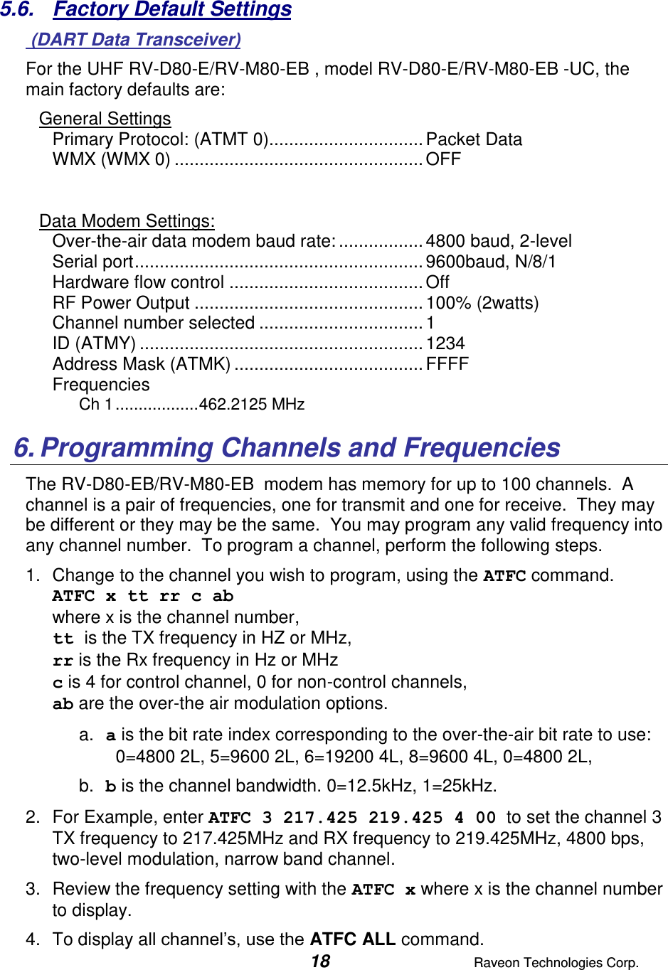  18  Raveon Technologies Corp.  5.6.  Factory Default Settings  (DART Data Transceiver) For the UHF RV-D80-E/RV-M80-EB , model RV-D80-E/RV-M80-EB -UC, the main factory defaults are: General Settings Primary Protocol: (ATMT 0) ............................... Packet Data WMX (WMX 0) .................................................. OFF   Data Modem Settings: Over-the-air data modem baud rate: ................. 4800 baud, 2-level Serial port .......................................................... 9600baud, N/8/1 Hardware flow control ....................................... Off RF Power Output .............................................. 100% (2watts) Channel number selected ................................. 1 ID (ATMY) ......................................................... 1234 Address Mask (ATMK) ...................................... FFFF Frequencies Ch 1 .................. 462.2125 MHz  6. Programming Channels and Frequencies The RV-D80-EB/RV-M80-EB  modem has memory for up to 100 channels.  A channel is a pair of frequencies, one for transmit and one for receive.  They may be different or they may be the same.  You may program any valid frequency into any channel number.  To program a channel, perform the following steps.  1.  Change to the channel you wish to program, using the ATFC command.  ATFC x tt rr c ab  where x is the channel number,  tt is the TX frequency in HZ or MHz,  rr is the Rx frequency in Hz or MHz c is 4 for control channel, 0 for non-control channels, ab are the over-the air modulation options.  a. a is the bit rate index corresponding to the over-the-air bit rate to use:   0=4800 2L, 5=9600 2L, 6=19200 4L, 8=9600 4L, 0=4800 2L,    b. b is the channel bandwidth. 0=12.5kHz, 1=25kHz.   2.  For Example, enter ATFC 3 217.425 219.425 4 00  to set the channel 3 TX frequency to 217.425MHz and RX frequency to 219.425MHz, 4800 bps, two-level modulation, narrow band channel.   3.  Review the frequency setting with the ATFC x where x is the channel number to display.  4.  To display all channel’s, use the ATFC ALL command.  