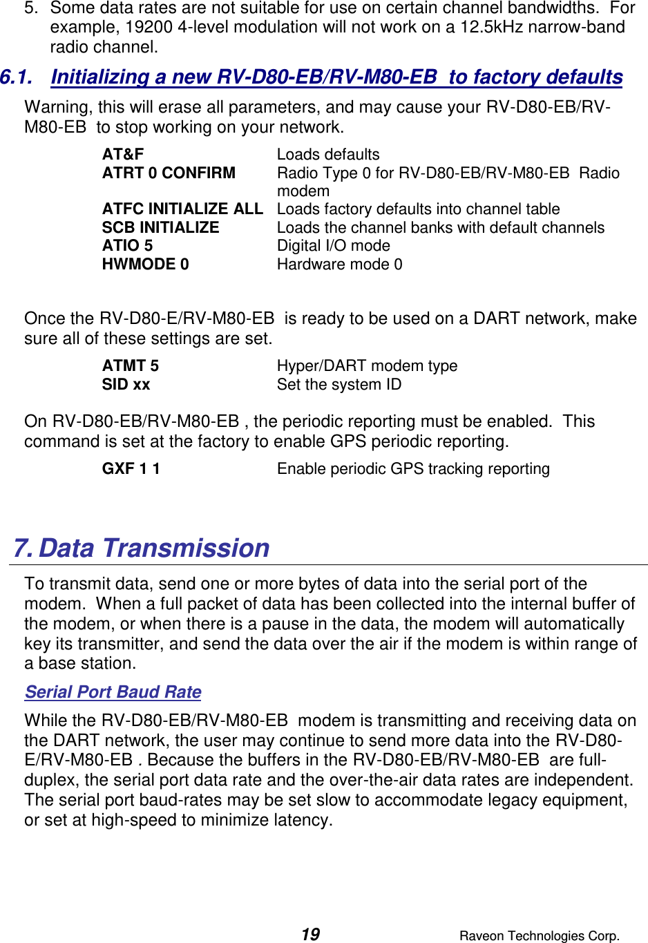  19  Raveon Technologies Corp.  5.  Some data rates are not suitable for use on certain channel bandwidths.  For example, 19200 4-level modulation will not work on a 12.5kHz narrow-band radio channel.   6.1.  Initializing a new RV-D80-EB/RV-M80-EB  to factory defaults Warning, this will erase all parameters, and may cause your RV-D80-EB/RV-M80-EB  to stop working on your network.   AT&amp;F  Loads defaults ATRT 0 CONFIRM  Radio Type 0 for RV-D80-EB/RV-M80-EB  Radio modem ATFC INITIALIZE ALL  Loads factory defaults into channel table SCB INITIALIZE  Loads the channel banks with default channels ATIO 5  Digital I/O mode HWMODE 0  Hardware mode 0  Once the RV-D80-E/RV-M80-EB  is ready to be used on a DART network, make sure all of these settings are set. ATMT 5   Hyper/DART modem type  SID xx  Set the system ID  On RV-D80-EB/RV-M80-EB , the periodic reporting must be enabled.  This command is set at the factory to enable GPS periodic reporting.  GXF 1 1  Enable periodic GPS tracking reporting   7. Data Transmission To transmit data, send one or more bytes of data into the serial port of the modem.  When a full packet of data has been collected into the internal buffer of the modem, or when there is a pause in the data, the modem will automatically key its transmitter, and send the data over the air if the modem is within range of a base station.   Serial Port Baud Rate While the RV-D80-EB/RV-M80-EB  modem is transmitting and receiving data on the DART network, the user may continue to send more data into the RV-D80-E/RV-M80-EB . Because the buffers in the RV-D80-EB/RV-M80-EB  are full-duplex, the serial port data rate and the over-the-air data rates are independent.  The serial port baud-rates may be set slow to accommodate legacy equipment, or set at high-speed to minimize latency.    