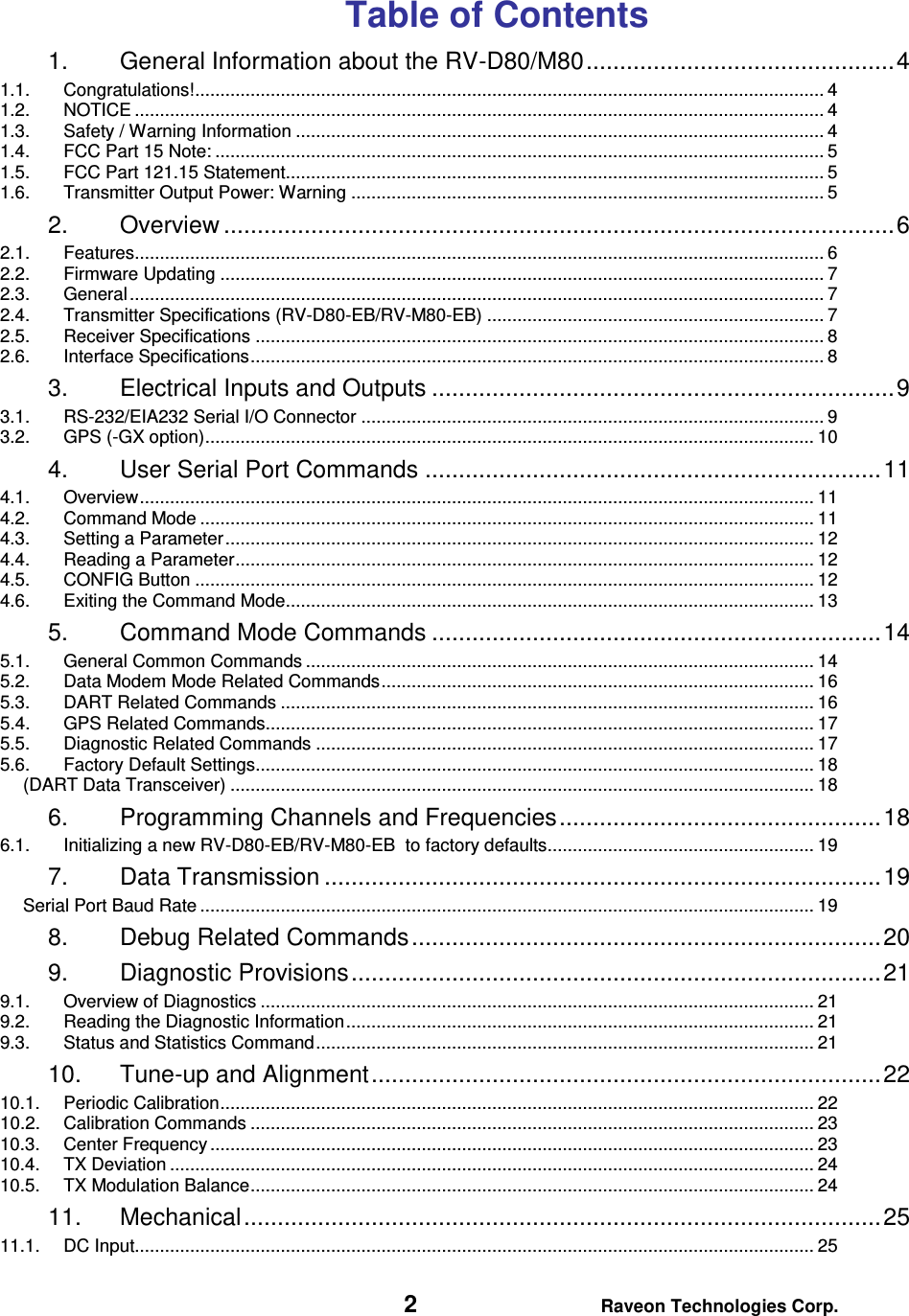   2 Raveon Technologies Corp.  Table of Contents 1. General Information about the RV-D80/M80 .............................................. 4 1.1. Congratulations! ............................................................................................................................. 4 1.2. NOTICE ......................................................................................................................................... 4 1.3. Safety / Warning Information ......................................................................................................... 4 1.4. FCC Part 15 Note: ......................................................................................................................... 5 1.5. FCC Part 121.15 Statement........................................................................................................... 5 1.6. Transmitter Output Power: Warning .............................................................................................. 5 2. Overview .................................................................................................... 6 2.1. Features......................................................................................................................................... 6 2.2. Firmware Updating ........................................................................................................................ 7 2.3. General .......................................................................................................................................... 7 2.4. Transmitter Specifications (RV-D80-EB/RV-M80-EB) ................................................................... 7 2.5. Receiver Specifications ................................................................................................................. 8 2.6. Interface Specifications .................................................................................................................. 8 3. Electrical Inputs and Outputs ..................................................................... 9 3.1. RS-232/EIA232 Serial I/O Connector ............................................................................................ 9 3.2. GPS (-GX option) ......................................................................................................................... 10 4. User Serial Port Commands .................................................................... 11 4.1. Overview ...................................................................................................................................... 11 4.2. Command Mode .......................................................................................................................... 11 4.3. Setting a Parameter ..................................................................................................................... 12 4.4. Reading a Parameter ................................................................................................................... 12 4.5. CONFIG Button ........................................................................................................................... 12 4.6. Exiting the Command Mode......................................................................................................... 13 5. Command Mode Commands ................................................................... 14 5.1. General Common Commands ..................................................................................................... 14 5.2. Data Modem Mode Related Commands ...................................................................................... 16 5.3. DART Related Commands .......................................................................................................... 16 5.4. GPS Related Commands............................................................................................................. 17 5.5. Diagnostic Related Commands ................................................................................................... 17 5.6. Factory Default Settings............................................................................................................... 18 (DART Data Transceiver) .................................................................................................................... 18 6. Programming Channels and Frequencies ................................................ 18 6.1. Initializing a new RV-D80-EB/RV-M80-EB  to factory defaults..................................................... 19 7. Data Transmission ................................................................................... 19 Serial Port Baud Rate .......................................................................................................................... 19 8. Debug Related Commands ...................................................................... 20 9. Diagnostic Provisions ............................................................................... 21 9.1. Overview of Diagnostics .............................................................................................................. 21 9.2. Reading the Diagnostic Information ............................................................................................. 21 9.3. Status and Statistics Command ................................................................................................... 21 10. Tune-up and Alignment ............................................................................ 22 10.1. Periodic Calibration ...................................................................................................................... 22 10.2. Calibration Commands ................................................................................................................ 23 10.3. Center Frequency ........................................................................................................................ 23 10.4. TX Deviation ................................................................................................................................ 24 10.5. TX Modulation Balance ................................................................................................................ 24 11. Mechanical ............................................................................................... 25 11.1. DC Input....................................................................................................................................... 25 