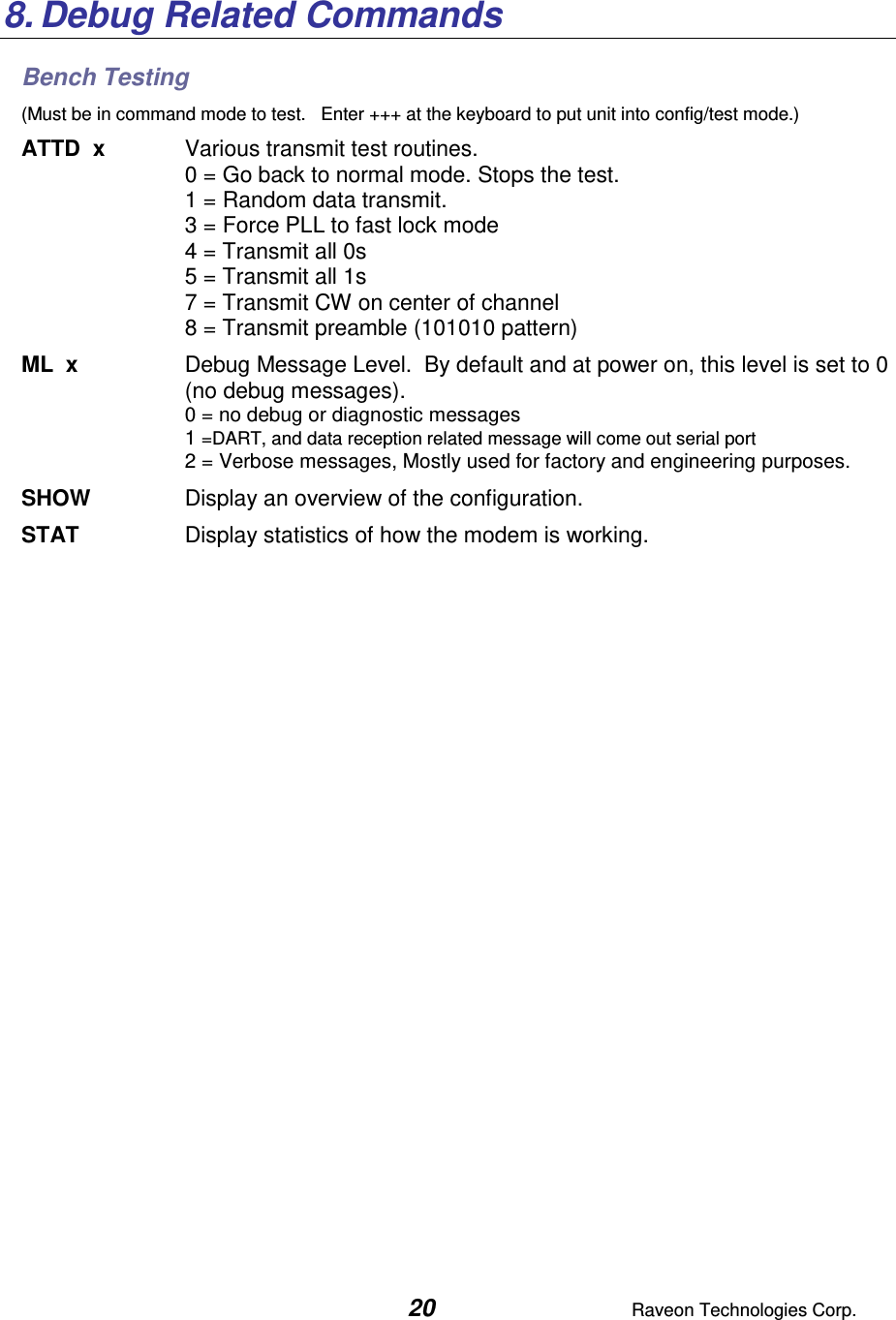  20  Raveon Technologies Corp.  8. Debug Related Commands Bench Testing (Must be in command mode to test.   Enter +++ at the keyboard to put unit into config/test mode.) ATTD  x  Various transmit test routines.   0 = Go back to normal mode. Stops the test. 1 = Random data transmit. 3 = Force PLL to fast lock mode 4 = Transmit all 0s 5 = Transmit all 1s 7 = Transmit CW on center of channel 8 = Transmit preamble (101010 pattern) ML  x  Debug Message Level.  By default and at power on, this level is set to 0 (no debug messages). 0 = no debug or diagnostic messages 1 =DART, and data reception related message will come out serial port 2 = Verbose messages, Mostly used for factory and engineering purposes. SHOW  Display an overview of the configuration. STAT  Display statistics of how the modem is working.  