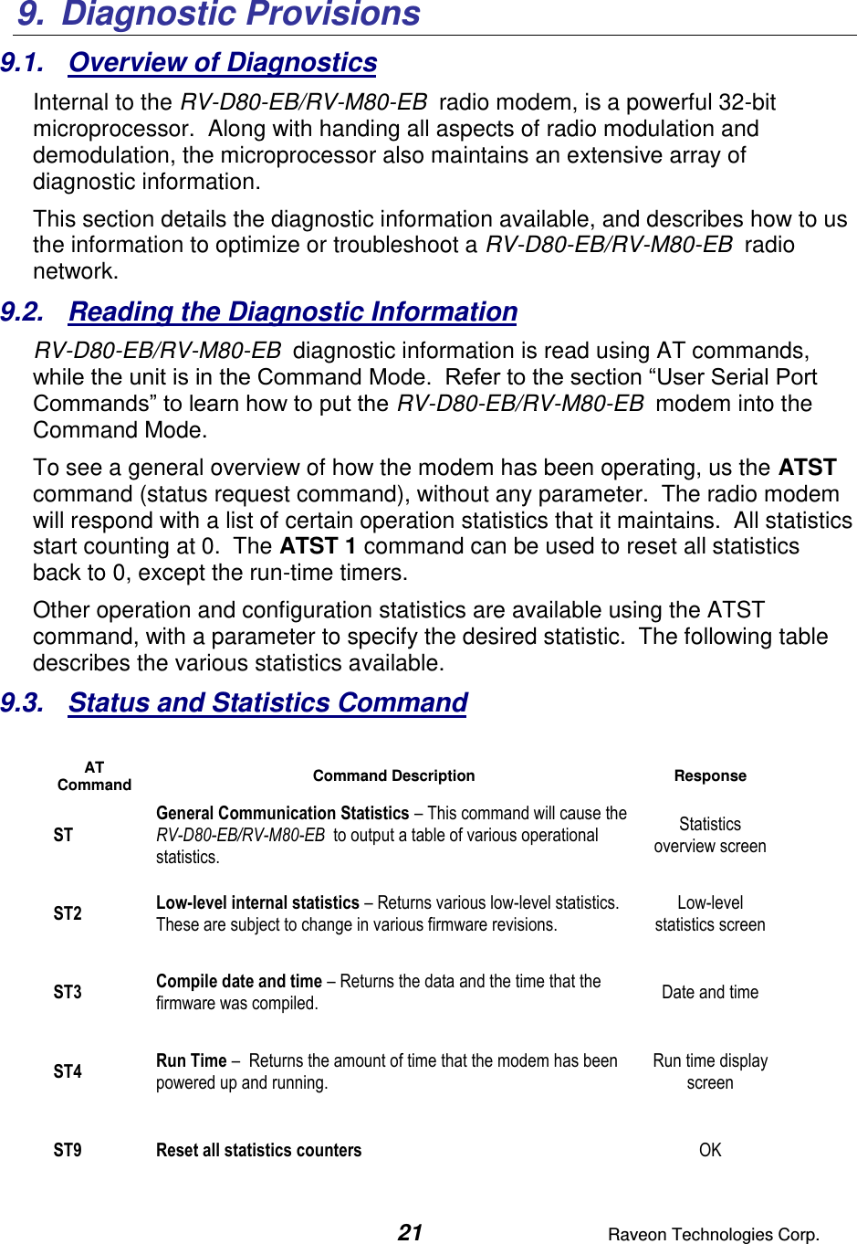  21  Raveon Technologies Corp.  9.  Diagnostic Provisions 9.1.  Overview of Diagnostics Internal to the RV-D80-EB/RV-M80-EB  radio modem, is a powerful 32-bit microprocessor.  Along with handing all aspects of radio modulation and demodulation, the microprocessor also maintains an extensive array of diagnostic information.   This section details the diagnostic information available, and describes how to us the information to optimize or troubleshoot a RV-D80-EB/RV-M80-EB  radio network.     9.2.  Reading the Diagnostic Information  RV-D80-EB/RV-M80-EB  diagnostic information is read using AT commands, while the unit is in the Command Mode.  Refer to the section “User Serial Port Commands” to learn how to put the RV-D80-EB/RV-M80-EB  modem into the Command Mode.   To see a general overview of how the modem has been operating, us the ATST command (status request command), without any parameter.  The radio modem will respond with a list of certain operation statistics that it maintains.  All statistics start counting at 0.  The ATST 1 command can be used to reset all statistics back to 0, except the run-time timers. Other operation and configuration statistics are available using the ATST command, with a parameter to specify the desired statistic.  The following table describes the various statistics available.  9.3.  Status and Statistics Command  AT Command Command Description Response ST General Communication Statistics – This command will cause the RV-D80-EB/RV-M80-EB  to output a table of various operational statistics.  Statistics overview screen ST2 Low-level internal statistics – Returns various low-level statistics.  These are subject to change in various firmware revisions.  Low-level statistics screen ST3 Compile date and time – Returns the data and the time that the firmware was compiled.   Date and time ST4 Run Time –  Returns the amount of time that the modem has been powered up and running.    Run time display screen ST9 Reset all statistics counters  OK   