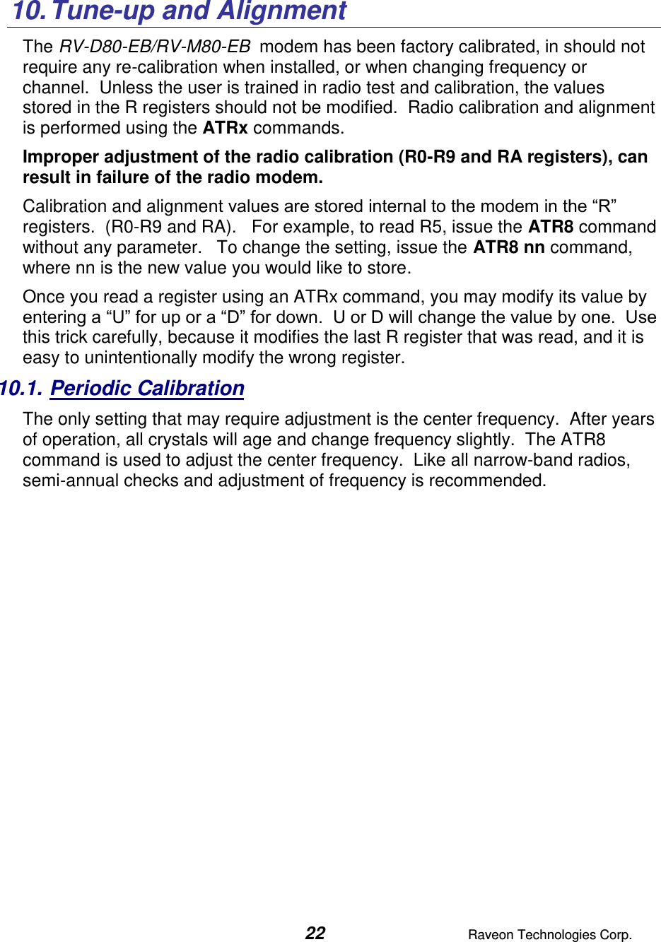  22  Raveon Technologies Corp.   10. Tune-up and Alignment The RV-D80-EB/RV-M80-EB  modem has been factory calibrated, in should not require any re-calibration when installed, or when changing frequency or channel.  Unless the user is trained in radio test and calibration, the values stored in the R registers should not be modified.  Radio calibration and alignment is performed using the ATRx commands.   Improper adjustment of the radio calibration (R0-R9 and RA registers), can result in failure of the radio modem.    Calibration and alignment values are stored internal to the modem in the “R” registers.  (R0-R9 and RA).   For example, to read R5, issue the ATR8 command without any parameter.   To change the setting, issue the ATR8 nn command, where nn is the new value you would like to store.  Once you read a register using an ATRx command, you may modify its value by entering a “U” for up or a “D” for down.  U or D will change the value by one.  Use this trick carefully, because it modifies the last R register that was read, and it is easy to unintentionally modify the wrong register.  10.1. Periodic Calibration The only setting that may require adjustment is the center frequency.  After years of operation, all crystals will age and change frequency slightly.  The ATR8 command is used to adjust the center frequency.  Like all narrow-band radios, semi-annual checks and adjustment of frequency is recommended.              