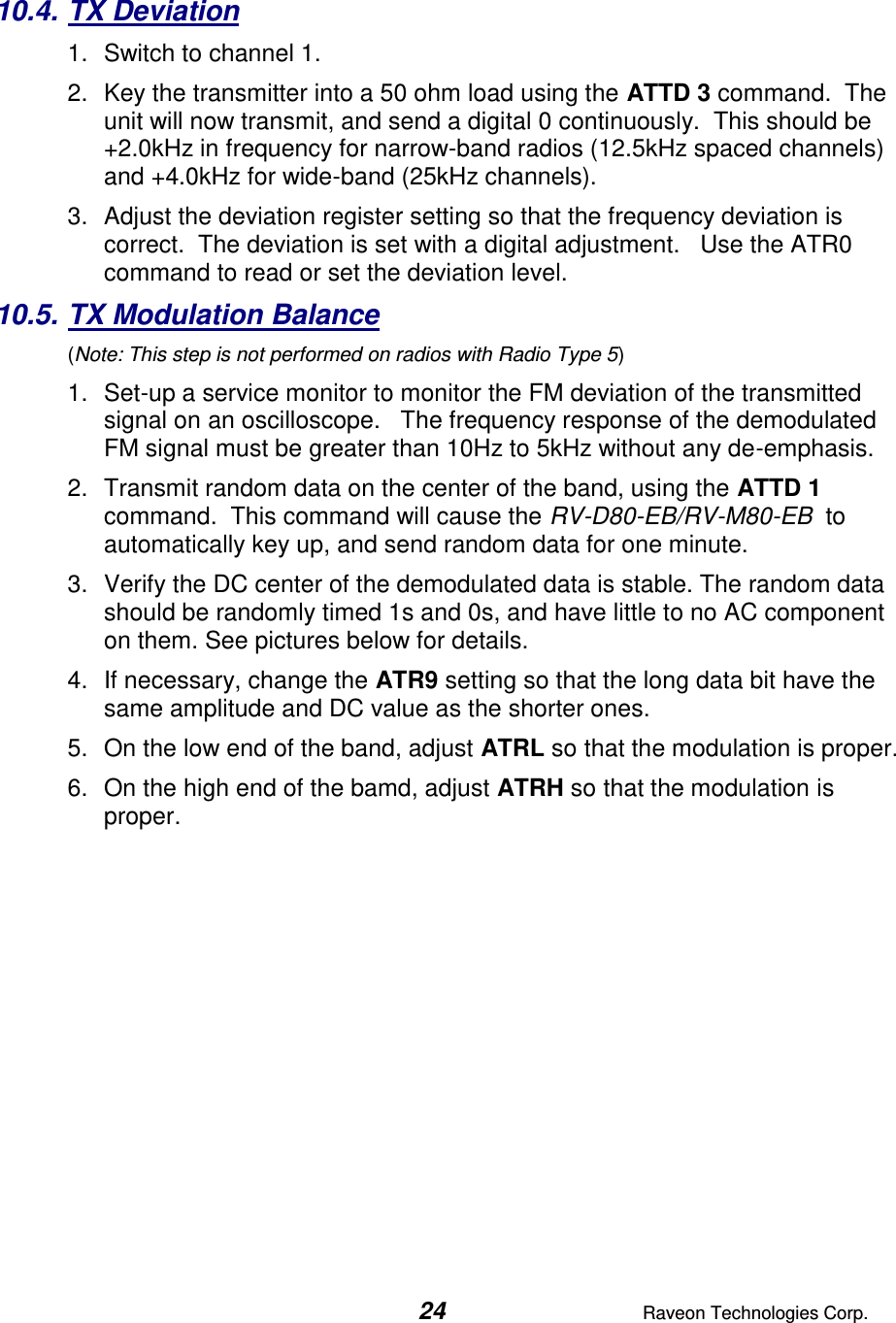  24  Raveon Technologies Corp.  10.4. TX Deviation 1.  Switch to channel 1.  2.  Key the transmitter into a 50 ohm load using the ATTD 3 command.  The unit will now transmit, and send a digital 0 continuously.  This should be +2.0kHz in frequency for narrow-band radios (12.5kHz spaced channels) and +4.0kHz for wide-band (25kHz channels).   3.  Adjust the deviation register setting so that the frequency deviation is correct.  The deviation is set with a digital adjustment.   Use the ATR0 command to read or set the deviation level.   10.5. TX Modulation Balance  (Note: This step is not performed on radios with Radio Type 5) 1.  Set-up a service monitor to monitor the FM deviation of the transmitted signal on an oscilloscope.   The frequency response of the demodulated FM signal must be greater than 10Hz to 5kHz without any de-emphasis.    2.  Transmit random data on the center of the band, using the ATTD 1 command.  This command will cause the RV-D80-EB/RV-M80-EB  to automatically key up, and send random data for one minute.   3.  Verify the DC center of the demodulated data is stable. The random data should be randomly timed 1s and 0s, and have little to no AC component on them. See pictures below for details.  4.  If necessary, change the ATR9 setting so that the long data bit have the same amplitude and DC value as the shorter ones.   5.  On the low end of the band, adjust ATRL so that the modulation is proper.  6.  On the high end of the bamd, adjust ATRH so that the modulation is proper.    